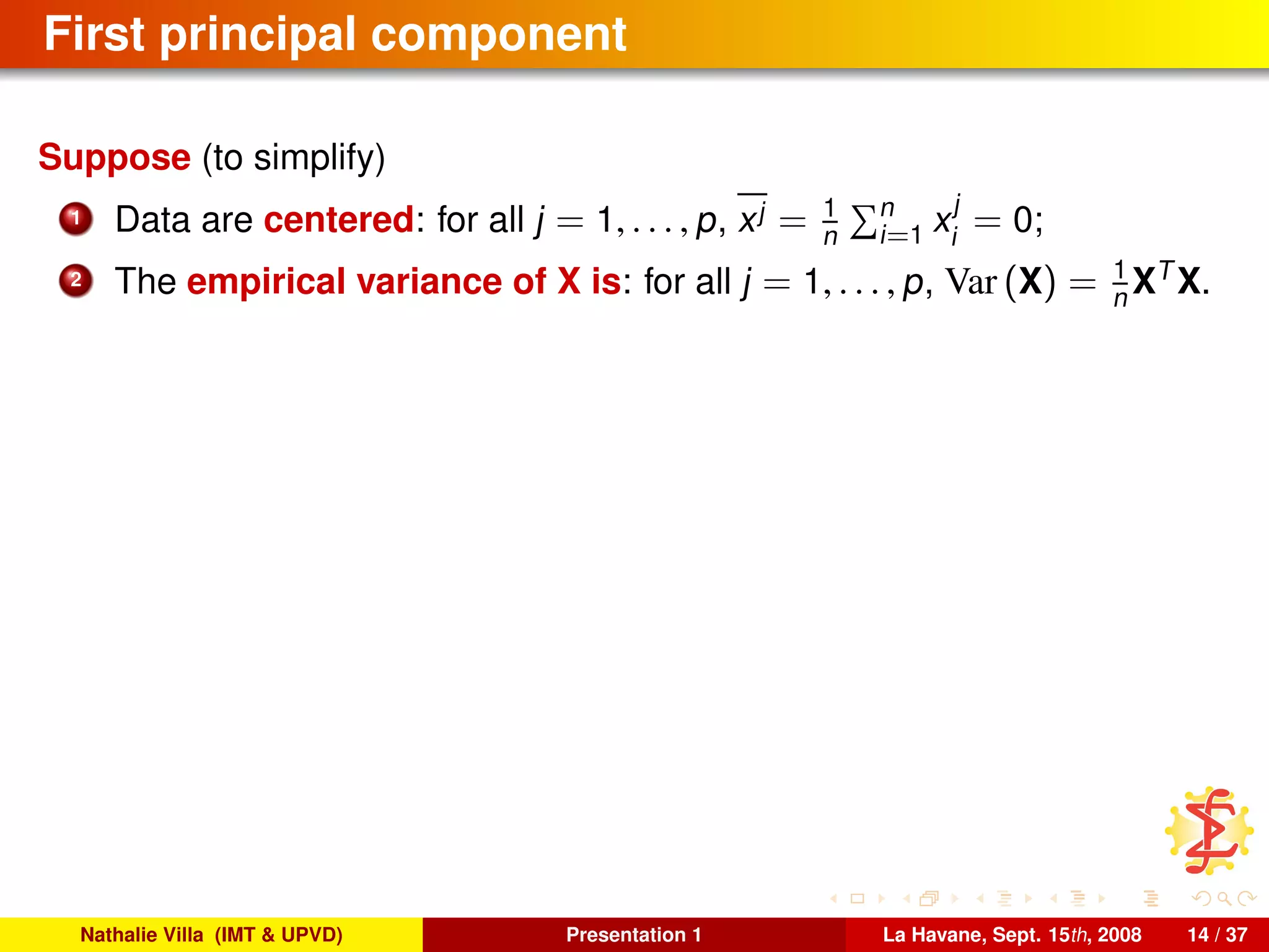 First principal component
Suppose (to simplify)
1 Data are centered: for all j = 1, . . . , p, xj = 1
n
n
i=1 x
j
i
= 0;
2 The empirical variance of X is: for all j = 1, . . . , p, Var (X) = 1
n XT
X.
Nathalie Villa (IMT & UPVD) Presentation 1 La Havane, Sept. 15th, 2008 14 / 37
 