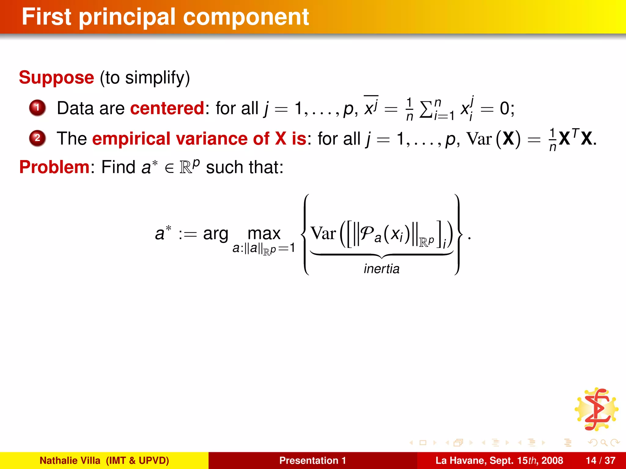 First principal component
Suppose (to simplify)
1 Data are centered: for all j = 1, . . . , p, xj = 1
n
n
i=1 x
j
i
= 0;
2 The empirical variance of X is: for all j = 1, . . . , p, Var (X) = 1
n XT
X.
Problem: Find a∗ ∈ Rp
such that:
a∗
:= arg max
a: a Rp =1



Var Pa(xi) Rp
i
inertia



.
Nathalie Villa (IMT & UPVD) Presentation 1 La Havane, Sept. 15th, 2008 14 / 37
 