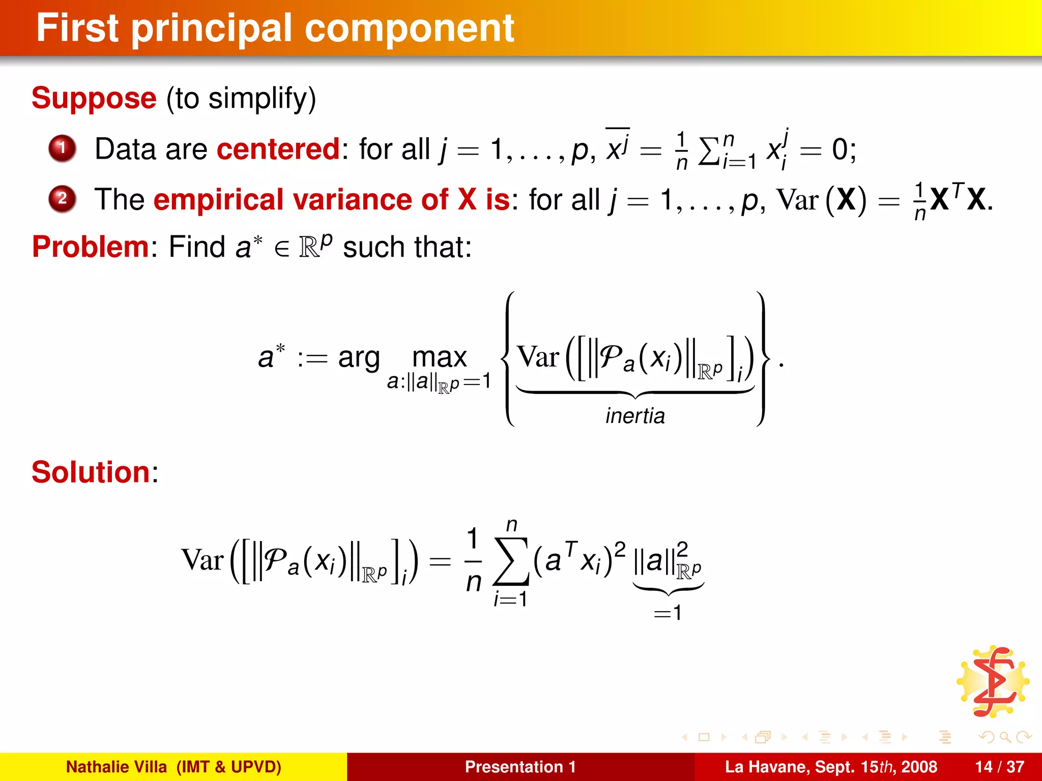 First principal component
Suppose (to simplify)
1 Data are centered: for all j = 1, . . . , p, xj = 1
n
n
i=1 x
j
i
= 0;
2 The empirical variance of X is: for all j = 1, . . . , p, Var (X) = 1
n XT
X.
Problem: Find a∗ ∈ Rp
such that:
a∗
:= arg max
a: a Rp =1



Var Pa(xi) Rp
i
inertia



.
Solution:
Var Pa(xi) Rp
i
=
1
n
n
i=1
(aT
xi)2
a 2
Rp
=1
Nathalie Villa (IMT & UPVD) Presentation 1 La Havane, Sept. 15th, 2008 14 / 37
 