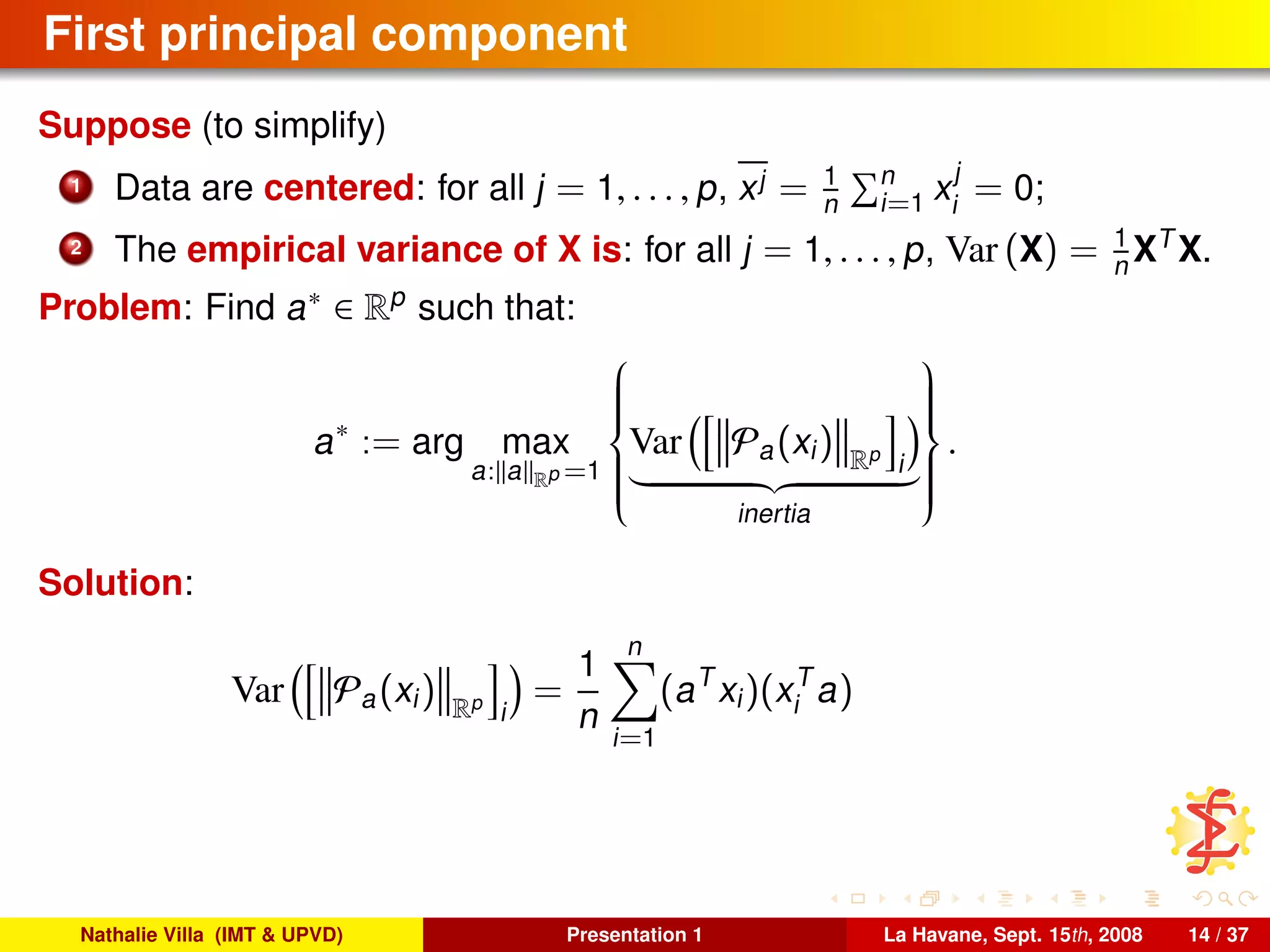 First principal component
Suppose (to simplify)
1 Data are centered: for all j = 1, . . . , p, xj = 1
n
n
i=1 x
j
i
= 0;
2 The empirical variance of X is: for all j = 1, . . . , p, Var (X) = 1
n XT
X.
Problem: Find a∗ ∈ Rp
such that:
a∗
:= arg max
a: a Rp =1



Var Pa(xi) Rp
i
inertia



.
Solution:
Var Pa(xi) Rp
i
=
1
n
n
i=1
(aT
xi)(xT
i a)
Nathalie Villa (IMT & UPVD) Presentation 1 La Havane, Sept. 15th, 2008 14 / 37
 