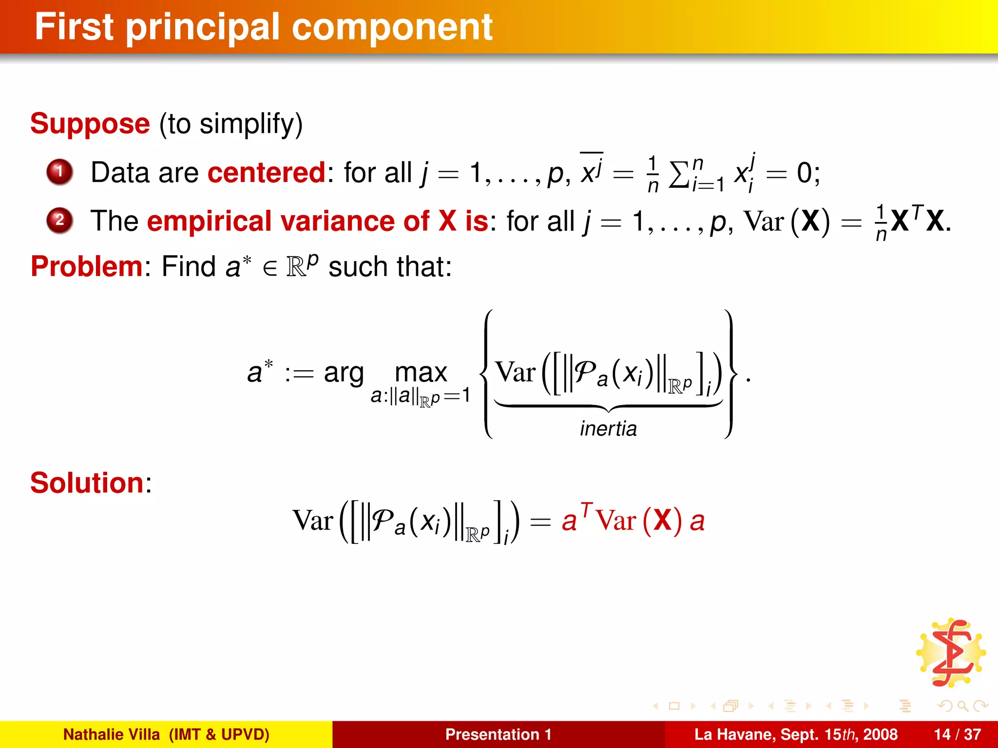First principal component
Suppose (to simplify)
1 Data are centered: for all j = 1, . . . , p, xj = 1
n
n
i=1 x
j
i
= 0;
2 The empirical variance of X is: for all j = 1, . . . , p, Var (X) = 1
n XT
X.
Problem: Find a∗ ∈ Rp
such that:
a∗
:= arg max
a: a Rp =1



Var Pa(xi) Rp
i
inertia



.
Solution:
Var Pa(xi) Rp
i
= aT
Var (X) a
Nathalie Villa (IMT & UPVD) Presentation 1 La Havane, Sept. 15th, 2008 14 / 37
 