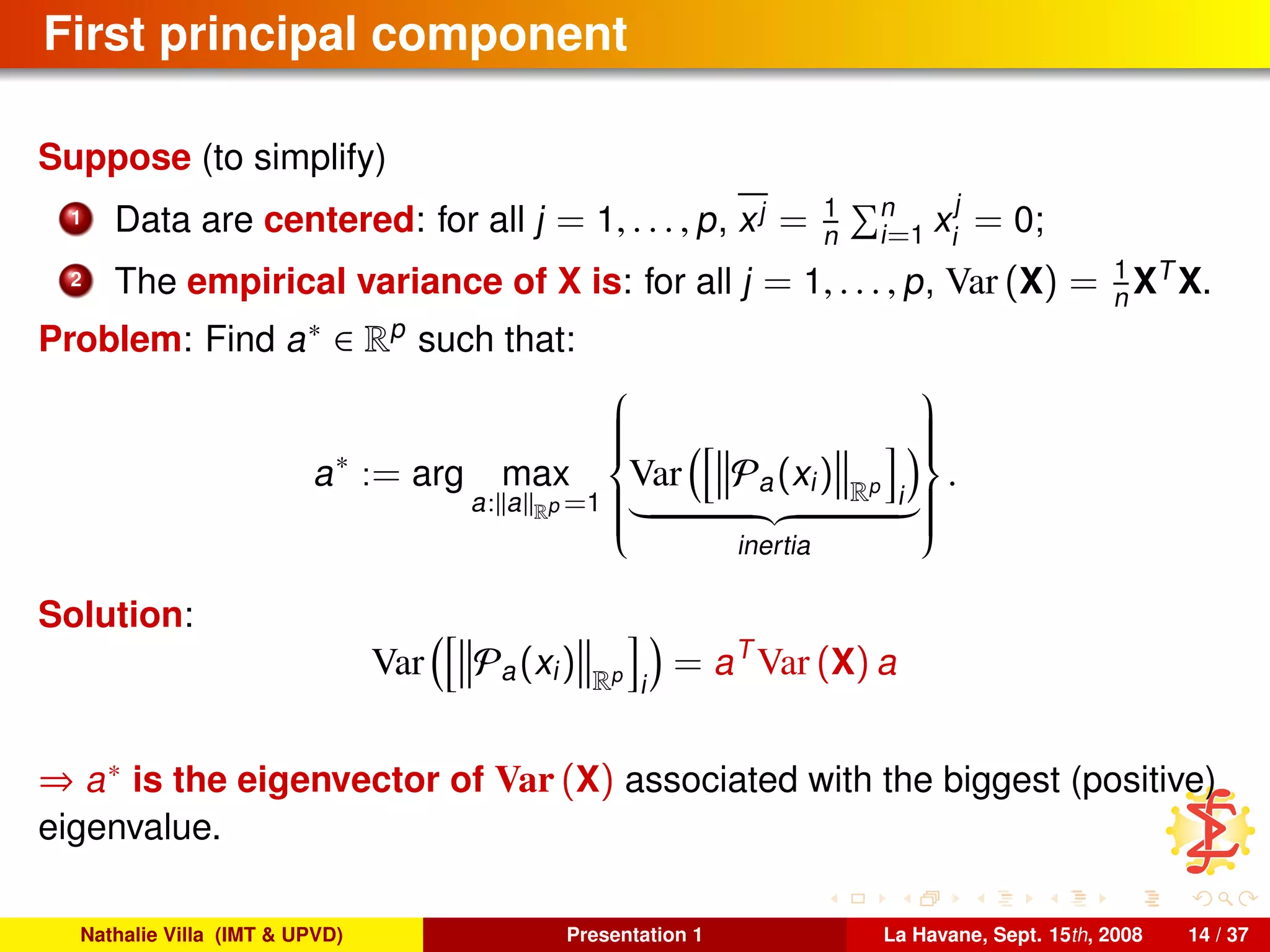 First principal component
Suppose (to simplify)
1 Data are centered: for all j = 1, . . . , p, xj = 1
n
n
i=1 x
j
i
= 0;
2 The empirical variance of X is: for all j = 1, . . . , p, Var (X) = 1
n XT
X.
Problem: Find a∗ ∈ Rp
such that:
a∗
:= arg max
a: a Rp =1



Var Pa(xi) Rp
i
inertia



.
Solution:
Var Pa(xi) Rp
i
= aT
Var (X) a
⇒ a∗ is the eigenvector of Var (X) associated with the biggest (positive)
eigenvalue.
Nathalie Villa (IMT & UPVD) Presentation 1 La Havane, Sept. 15th, 2008 14 / 37
 