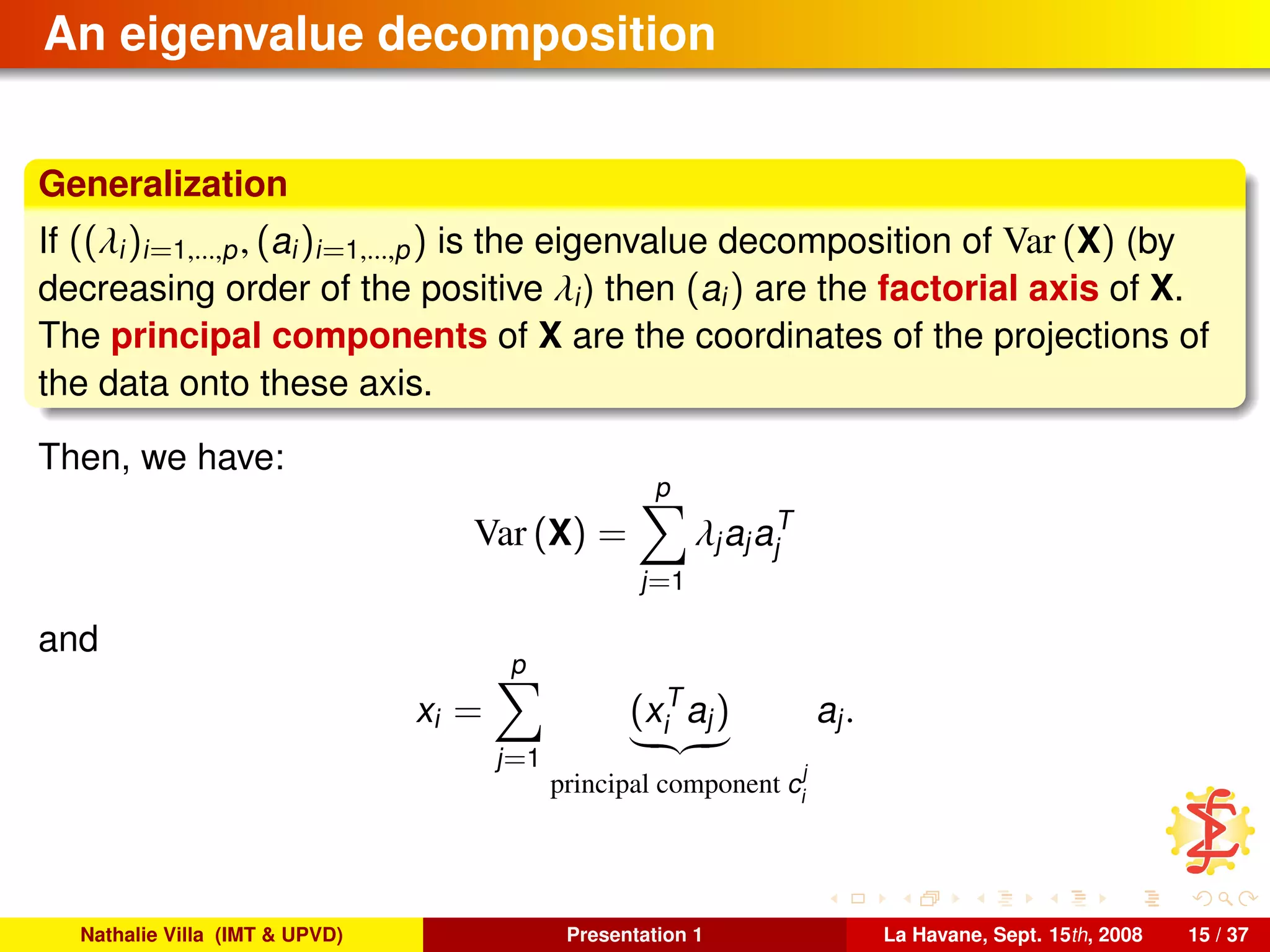 An eigenvalue decomposition
Generalization
If ((λi)i=1,...,p, (ai)i=1,...,p) is the eigenvalue decomposition of Var (X) (by
decreasing order of the positive λi) then (ai) are the factorial axis of X.
The principal components of X are the coordinates of the projections of
the data onto these axis.
Then, we have:
Var (X) =
p
j=1
λjajaT
j
and
xi =
p
j=1
(xT
i aj)
principal component c
j
i
aj.
Nathalie Villa (IMT & UPVD) Presentation 1 La Havane, Sept. 15th, 2008 15 / 37
 