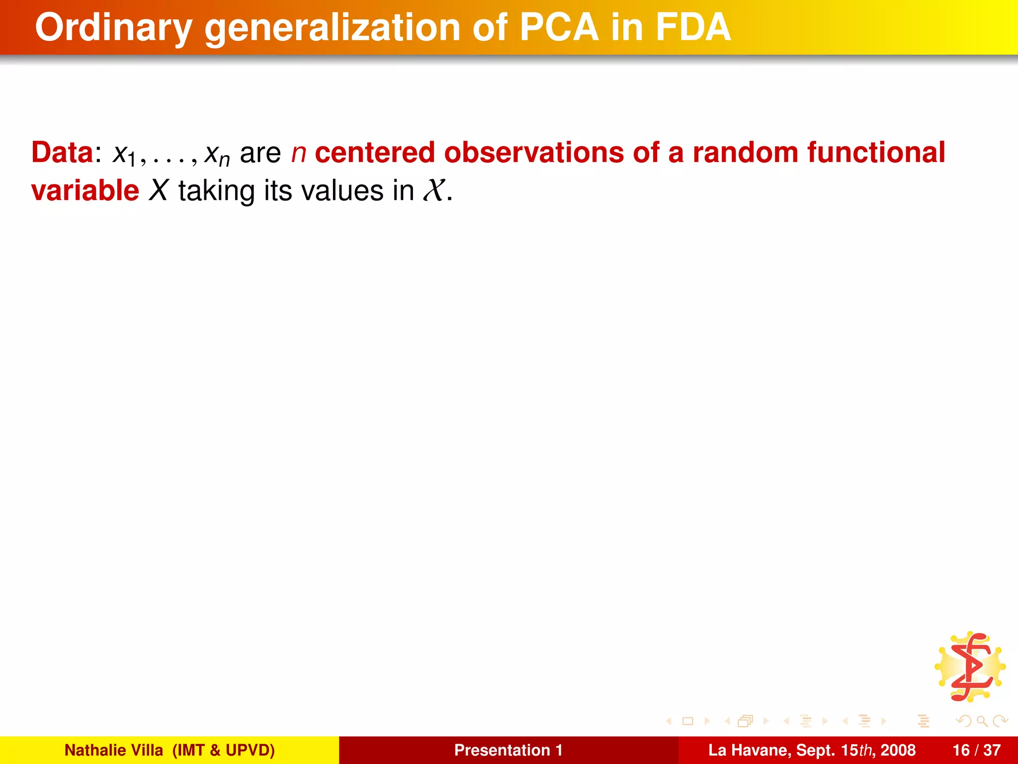 Ordinary generalization of PCA in FDA
Data: x1, . . . , xn are n centered observations of a random functional
variable X taking its values in X.
Nathalie Villa (IMT & UPVD) Presentation 1 La Havane, Sept. 15th, 2008 16 / 37
 