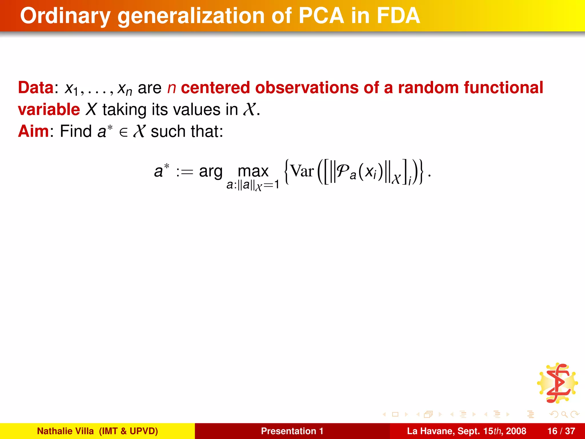 Ordinary generalization of PCA in FDA
Data: x1, . . . , xn are n centered observations of a random functional
variable X taking its values in X.
Aim: Find a∗ ∈ X such that:
a∗
:= arg max
a: a X=1
Var Pa(xi) X i
.
Nathalie Villa (IMT & UPVD) Presentation 1 La Havane, Sept. 15th, 2008 16 / 37
 