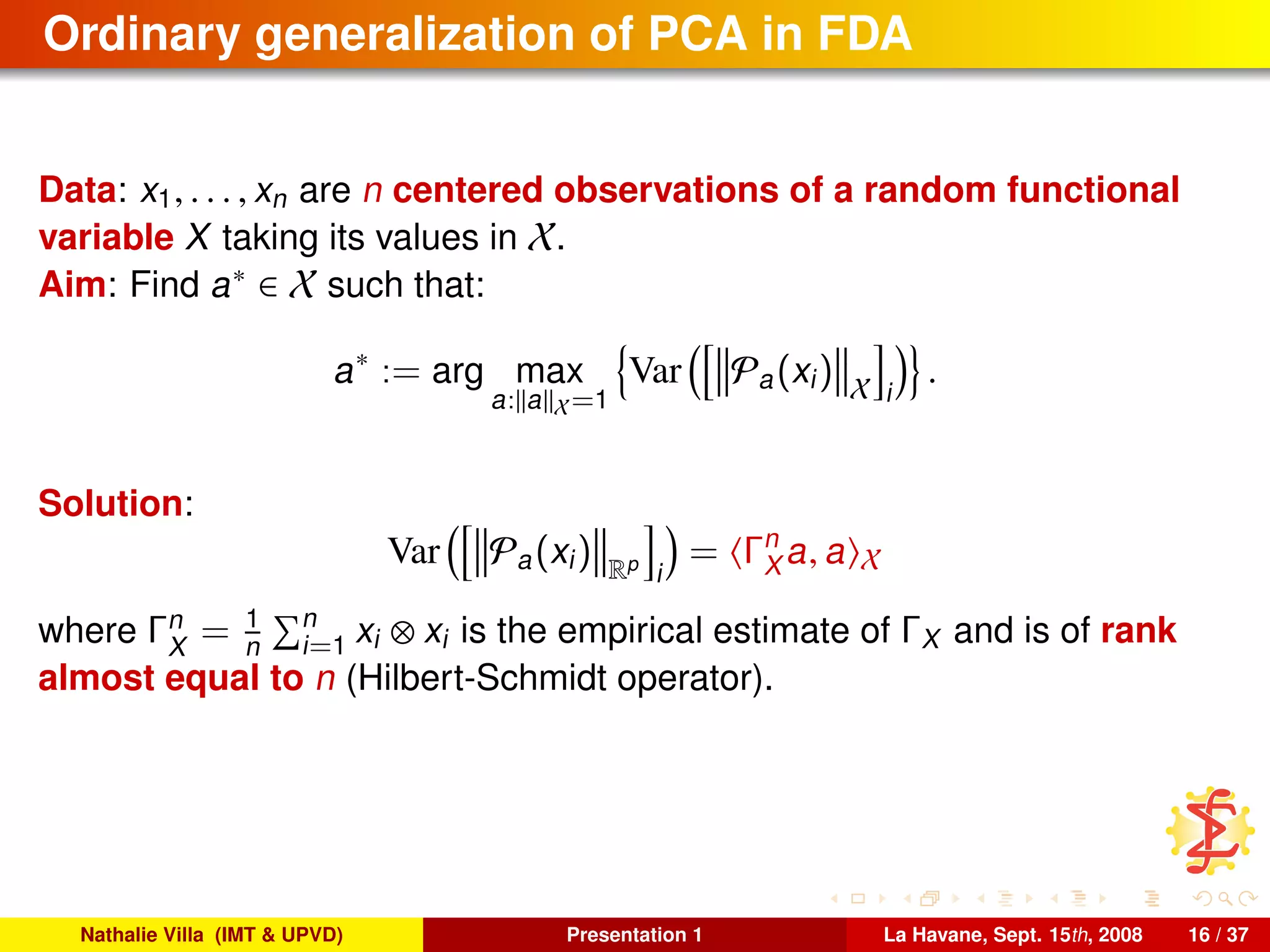 Ordinary generalization of PCA in FDA
Data: x1, . . . , xn are n centered observations of a random functional
variable X taking its values in X.
Aim: Find a∗ ∈ X such that:
a∗
:= arg max
a: a X=1
Var Pa(xi) X i
.
Solution:
Var Pa(xi) Rp
i
= Γn
X a, a X
where Γn
X
= 1
n
n
i=1 xi ⊗ xi is the empirical estimate of ΓX and is of rank
almost equal to n (Hilbert-Schmidt operator).
Nathalie Villa (IMT & UPVD) Presentation 1 La Havane, Sept. 15th, 2008 16 / 37
 