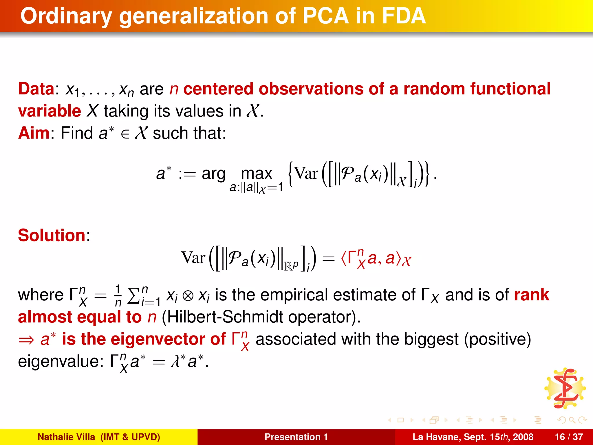 Ordinary generalization of PCA in FDA
Data: x1, . . . , xn are n centered observations of a random functional
variable X taking its values in X.
Aim: Find a∗ ∈ X such that:
a∗
:= arg max
a: a X=1
Var Pa(xi) X i
.
Solution:
Var Pa(xi) Rp
i
= Γn
X a, a X
where Γn
X
= 1
n
n
i=1 xi ⊗ xi is the empirical estimate of ΓX and is of rank
almost equal to n (Hilbert-Schmidt operator).
⇒ a∗ is the eigenvector of Γn
X
associated with the biggest (positive)
eigenvalue: Γn
X
a∗ = λ∗a∗.
Nathalie Villa (IMT & UPVD) Presentation 1 La Havane, Sept. 15th, 2008 16 / 37
 