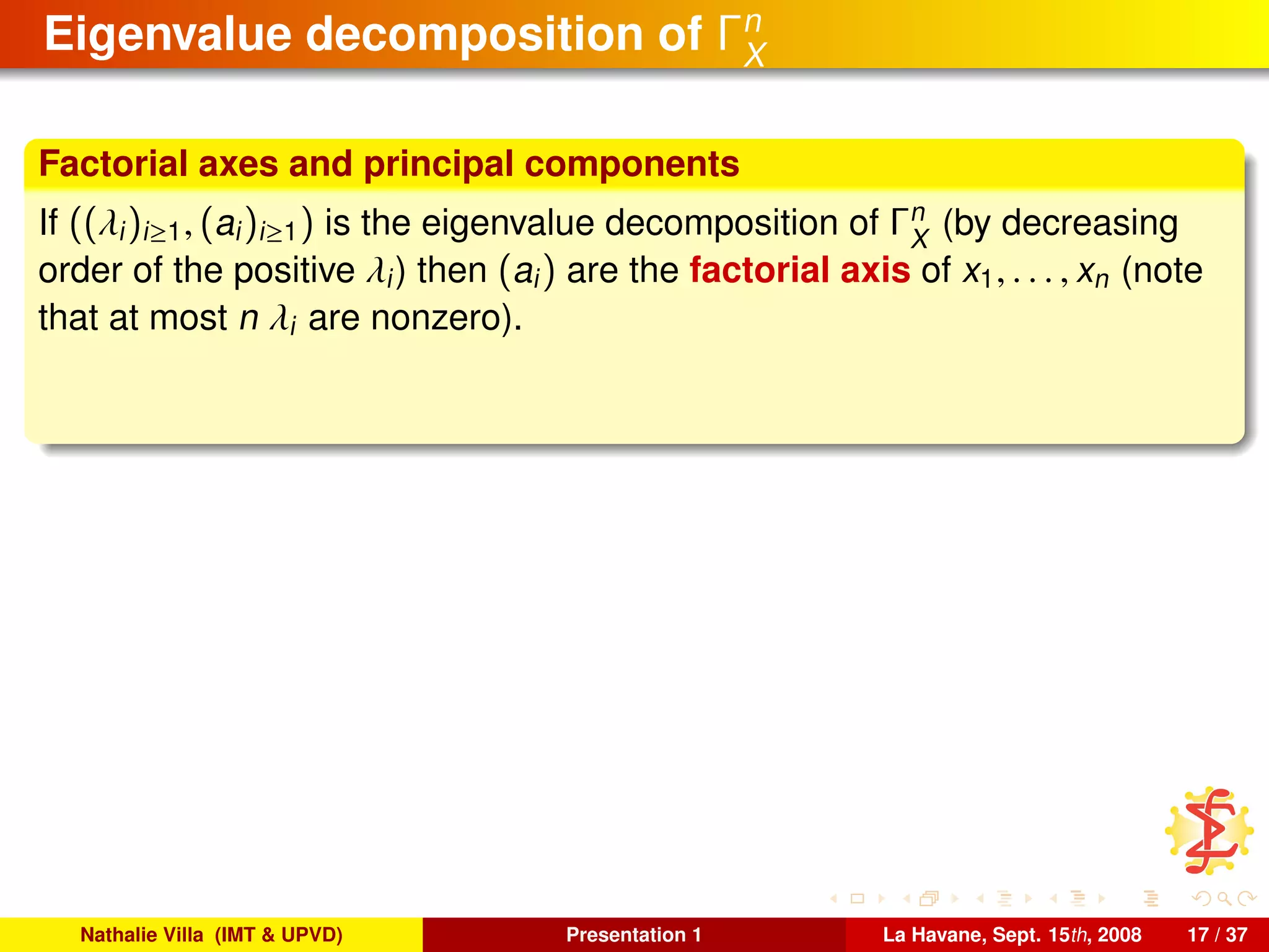 Eigenvalue decomposition of Γn
X
Factorial axes and principal components
If ((λi)i≥1, (ai)i≥1) is the eigenvalue decomposition of Γn
X
(by decreasing
order of the positive λi) then (ai) are the factorial axis of x1, . . . , xn (note
that at most n λi are nonzero).
Nathalie Villa (IMT & UPVD) Presentation 1 La Havane, Sept. 15th, 2008 17 / 37
 