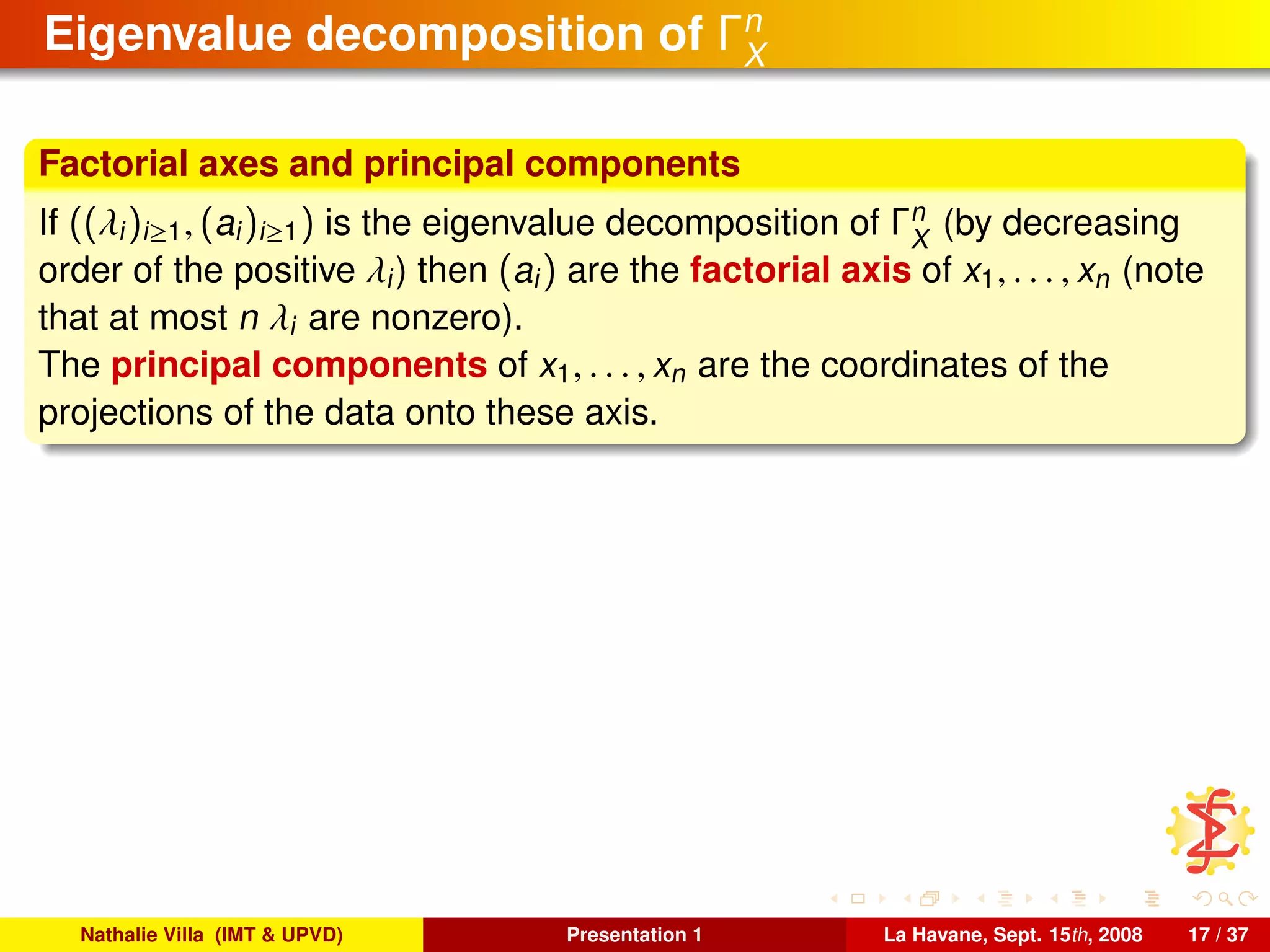 Eigenvalue decomposition of Γn
X
Factorial axes and principal components
If ((λi)i≥1, (ai)i≥1) is the eigenvalue decomposition of Γn
X
(by decreasing
order of the positive λi) then (ai) are the factorial axis of x1, . . . , xn (note
that at most n λi are nonzero).
The principal components of x1, . . . , xn are the coordinates of the
projections of the data onto these axis.
Nathalie Villa (IMT & UPVD) Presentation 1 La Havane, Sept. 15th, 2008 17 / 37
 
