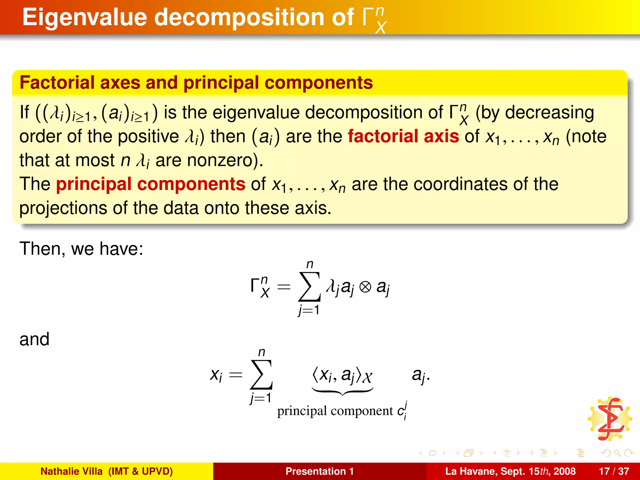 Eigenvalue decomposition of Γn
X
Factorial axes and principal components
If ((λi)i≥1, (ai)i≥1) is the eigenvalue decomposition of Γn
X
(by decreasing
order of the positive λi) then (ai) are the factorial axis of x1, . . . , xn (note
that at most n λi are nonzero).
The principal components of x1, . . . , xn are the coordinates of the
projections of the data onto these axis.
Then, we have:
Γn
X =
n
j=1
λjaj ⊗ aj
and
xi =
n
j=1
xi, aj X
principal component c
j
i
aj.
Nathalie Villa (IMT & UPVD) Presentation 1 La Havane, Sept. 15th, 2008 17 / 37
 