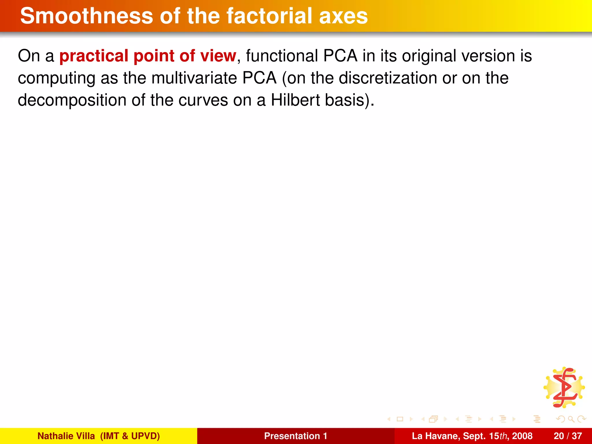 Smoothness of the factorial axes
On a practical point of view, functional PCA in its original version is
computing as the multivariate PCA (on the discretization or on the
decomposition of the curves on a Hilbert basis).
Nathalie Villa (IMT & UPVD) Presentation 1 La Havane, Sept. 15th, 2008 20 / 37
 