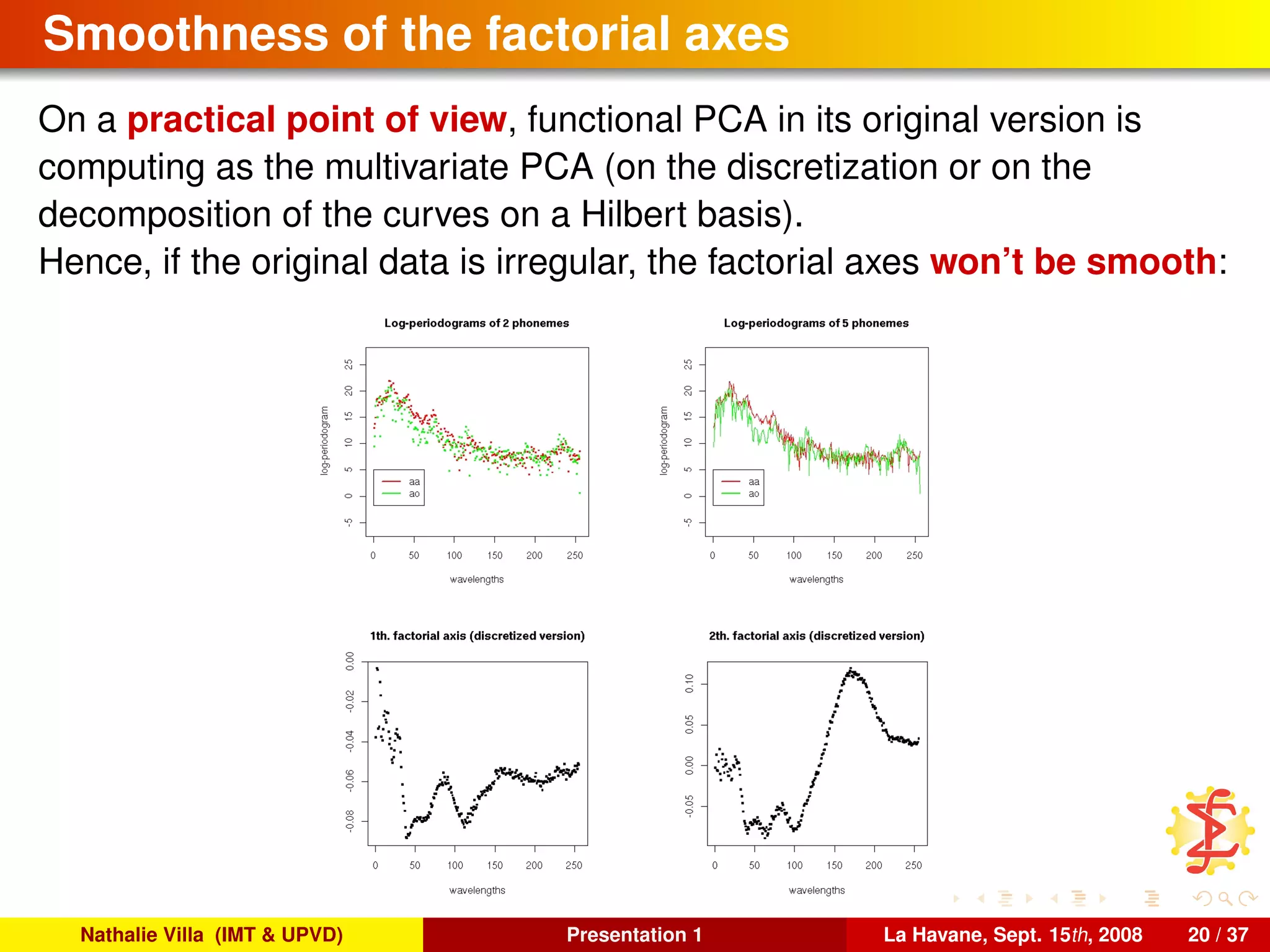 Smoothness of the factorial axes
On a practical point of view, functional PCA in its original version is
computing as the multivariate PCA (on the discretization or on the
decomposition of the curves on a Hilbert basis).
Hence, if the original data is irregular, the factorial axes won’t be smooth:
Nathalie Villa (IMT & UPVD) Presentation 1 La Havane, Sept. 15th, 2008 20 / 37
 
