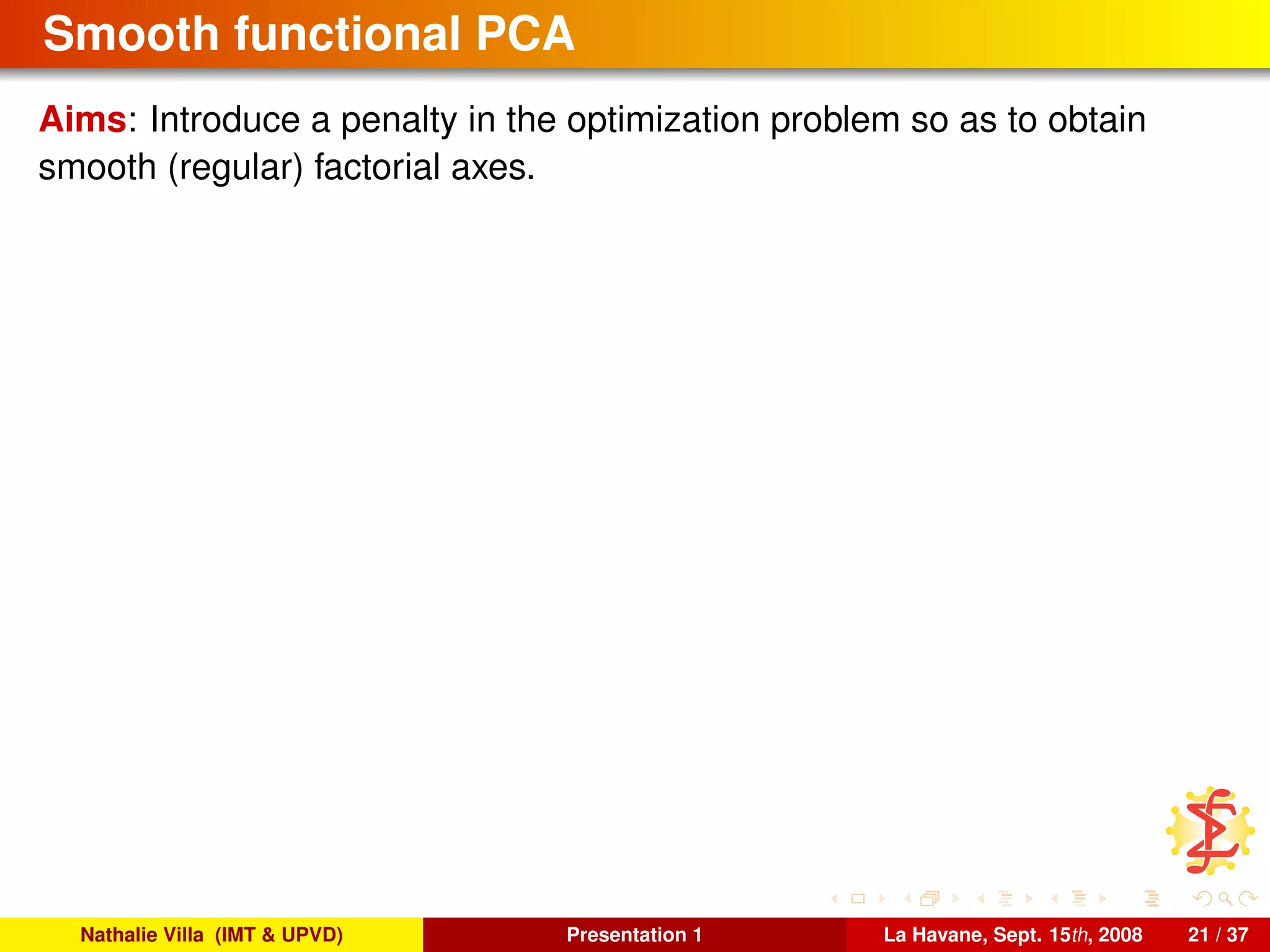 Smooth functional PCA
Aims: Introduce a penalty in the optimization problem so as to obtain
smooth (regular) factorial axes.
Nathalie Villa (IMT & UPVD) Presentation 1 La Havane, Sept. 15th, 2008 21 / 37
 