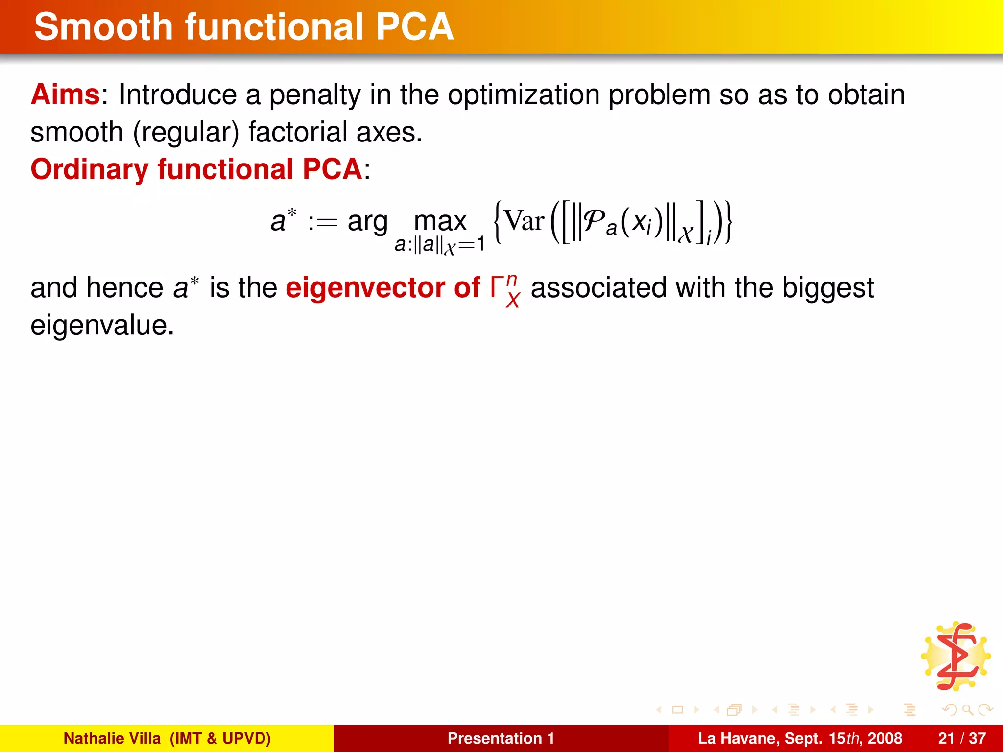 Smooth functional PCA
Aims: Introduce a penalty in the optimization problem so as to obtain
smooth (regular) factorial axes.
Ordinary functional PCA:
a∗
:= arg max
a: a X=1
Var Pa(xi) X i
and hence a∗ is the eigenvector of Γn
X
associated with the biggest
eigenvalue.
Nathalie Villa (IMT & UPVD) Presentation 1 La Havane, Sept. 15th, 2008 21 / 37
 