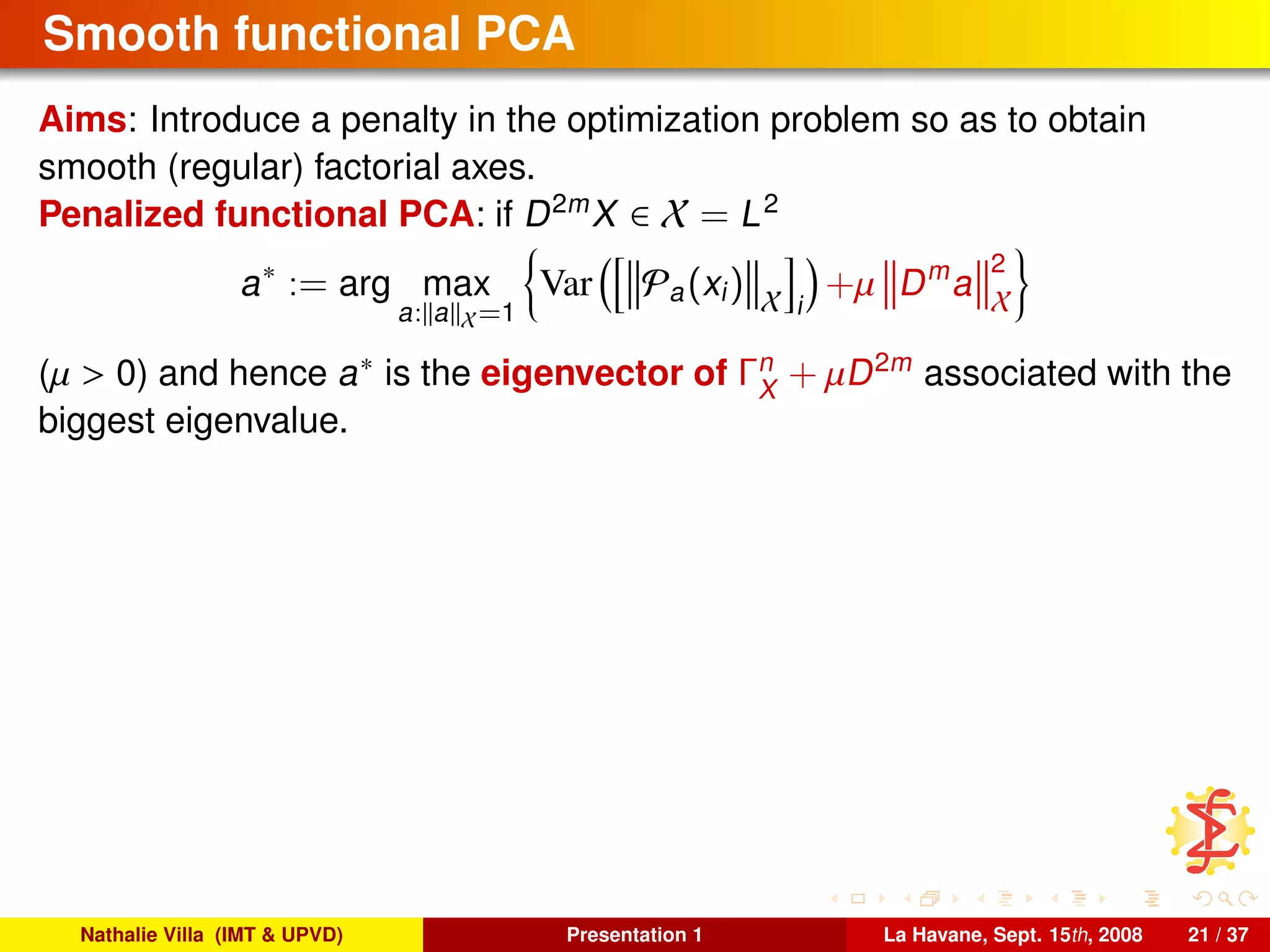 Smooth functional PCA
Aims: Introduce a penalty in the optimization problem so as to obtain
smooth (regular) factorial axes.
Penalized functional PCA: if D2m
X ∈ X = L2
a∗
:= arg max
a: a X=1
Var Pa(xi) X i
+µ Dm
a
2
X
(µ > 0) and hence a∗ is the eigenvector of Γn
X
+ µD2m
associated with the
biggest eigenvalue.
Nathalie Villa (IMT & UPVD) Presentation 1 La Havane, Sept. 15th, 2008 21 / 37
 