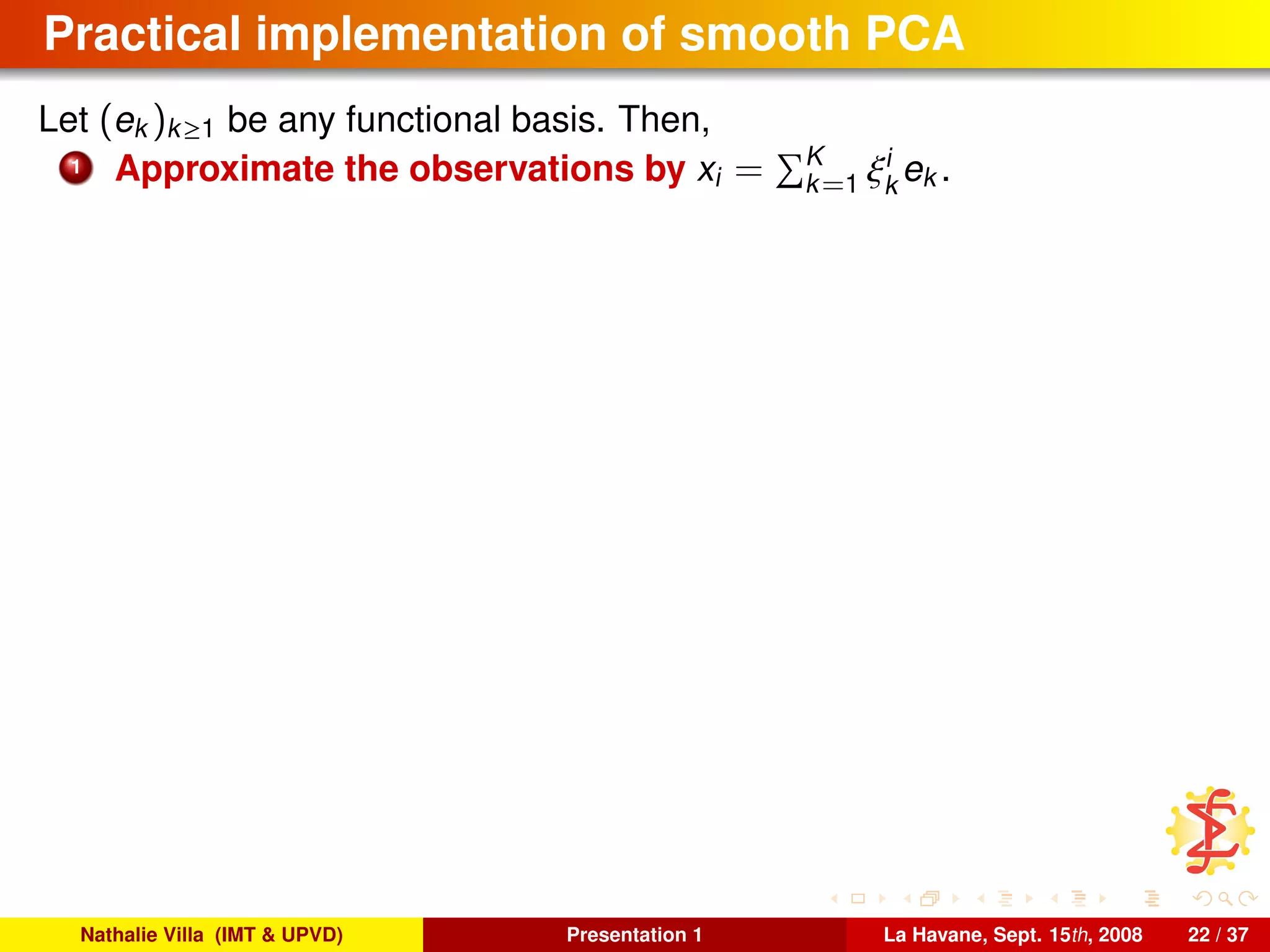 Practical implementation of smooth PCA
Let (ek )k≥1 be any functional basis. Then,
1 Approximate the observations by xi = K
k=1 ξi
k
ek .
Nathalie Villa (IMT & UPVD) Presentation 1 La Havane, Sept. 15th, 2008 22 / 37
 