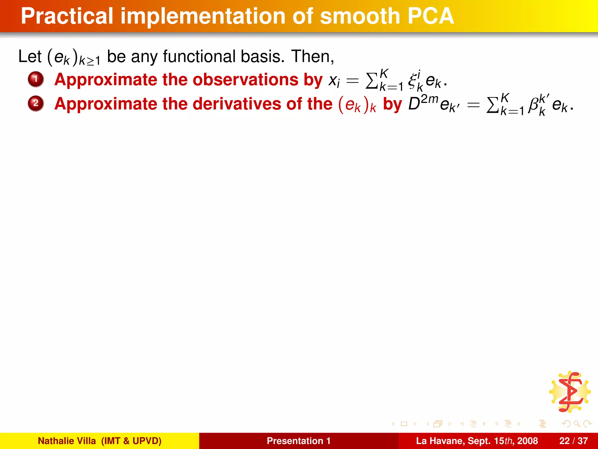 Practical implementation of smooth PCA
Let (ek )k≥1 be any functional basis. Then,
1 Approximate the observations by xi = K
k=1 ξi
k
ek .
2 Approximate the derivatives of the (ek )k by D2m
ek = K
k=1 βk
k
ek .
Nathalie Villa (IMT & UPVD) Presentation 1 La Havane, Sept. 15th, 2008 22 / 37
 