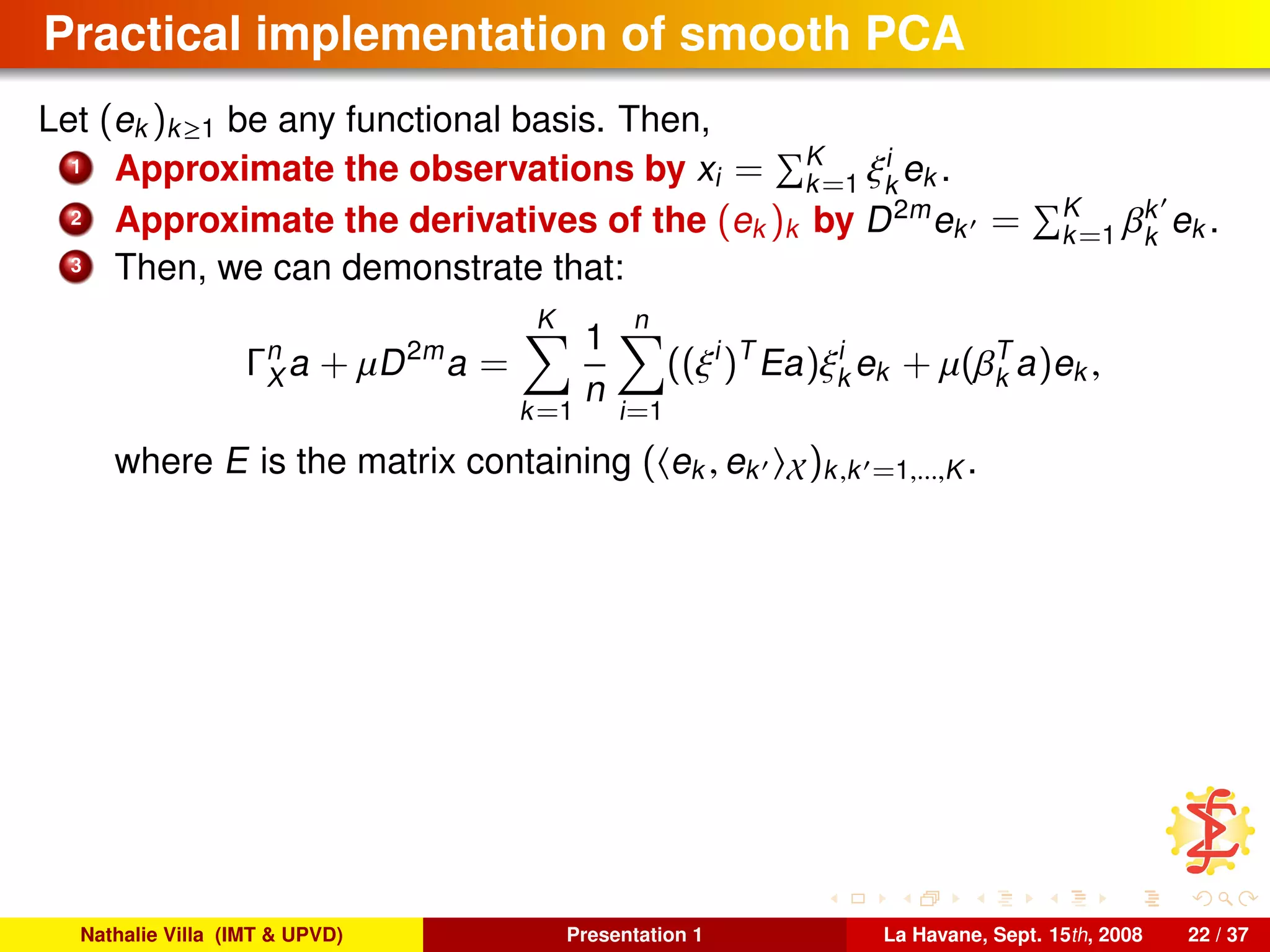 Practical implementation of smooth PCA
Let (ek )k≥1 be any functional basis. Then,
1 Approximate the observations by xi = K
k=1 ξi
k
ek .
2 Approximate the derivatives of the (ek )k by D2m
ek = K
k=1 βk
k
ek .
3 Then, we can demonstrate that:
Γn
X a + µD2m
a =
K
k=1
1
n
n
i=1
((ξi
)T
Ea)ξi
k ek + µ(βT
k a)ek ,
where E is the matrix containing ( ek , ek X)k,k =1,...,K .
Nathalie Villa (IMT & UPVD) Presentation 1 La Havane, Sept. 15th, 2008 22 / 37
 