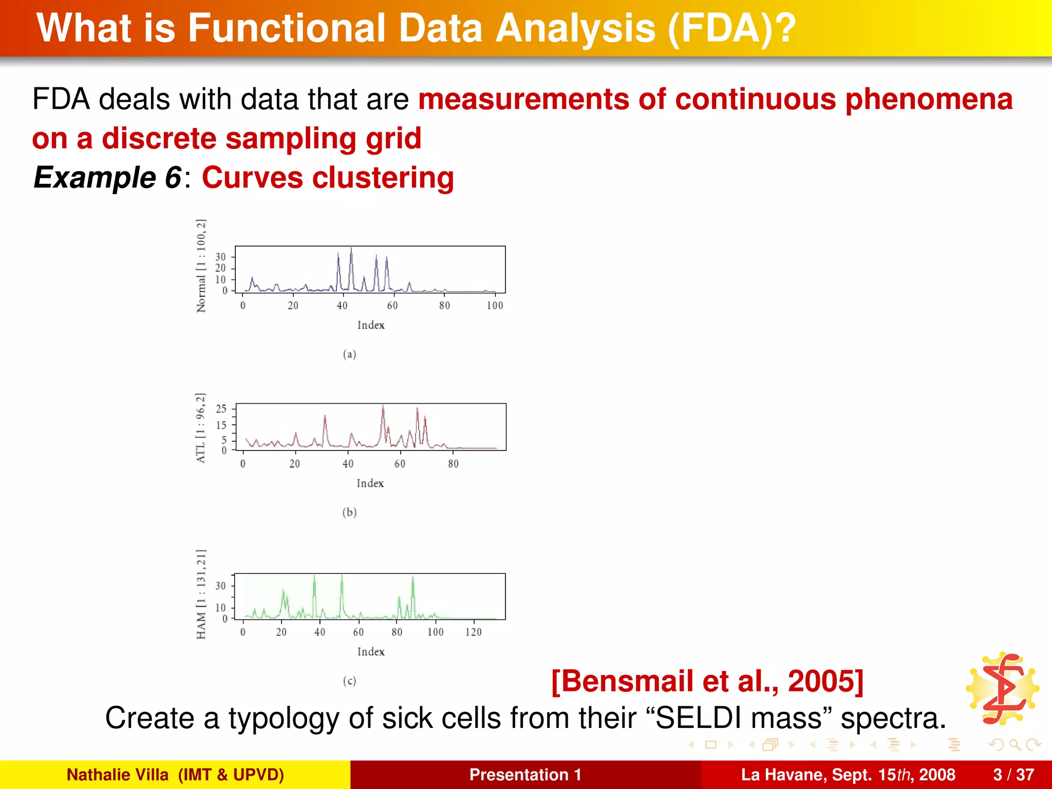 What is Functional Data Analysis (FDA)?
FDA deals with data that are measurements of continuous phenomena
on a discrete sampling grid
Example 6: Curves clustering
[Bensmail et al., 2005]
Create a typology of sick cells from their “SELDI mass” spectra.
Nathalie Villa (IMT & UPVD) Presentation 1 La Havane, Sept. 15th, 2008 3 / 37
 
