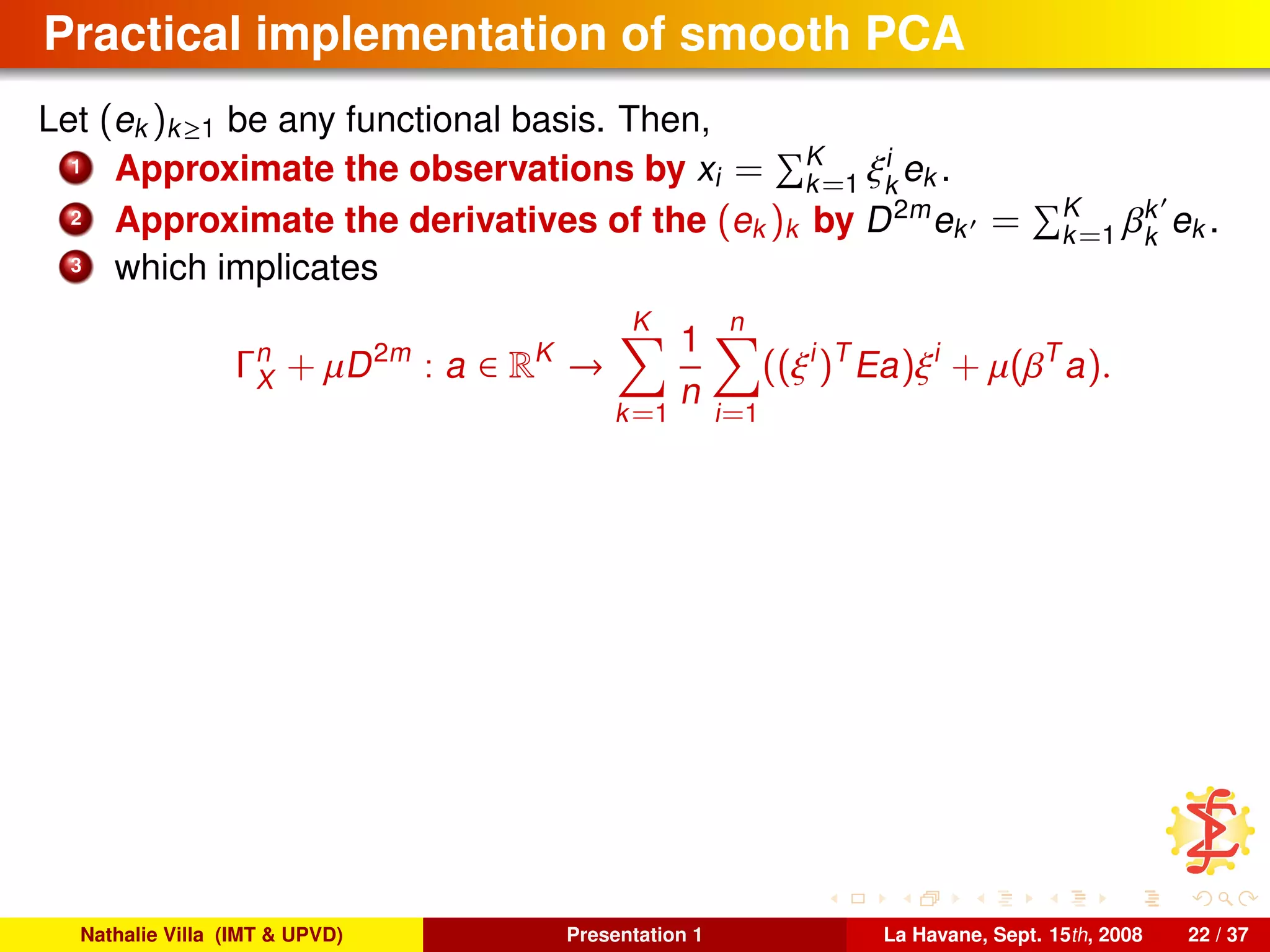 Practical implementation of smooth PCA
Let (ek )k≥1 be any functional basis. Then,
1 Approximate the observations by xi = K
k=1 ξi
k
ek .
2 Approximate the derivatives of the (ek )k by D2m
ek = K
k=1 βk
k
ek .
3 which implicates
Γn
X + µD2m
: a ∈ RK
→
K
k=1
1
n
n
i=1
((ξi
)T
Ea)ξi
+ µ(βT
a).
Nathalie Villa (IMT & UPVD) Presentation 1 La Havane, Sept. 15th, 2008 22 / 37
 