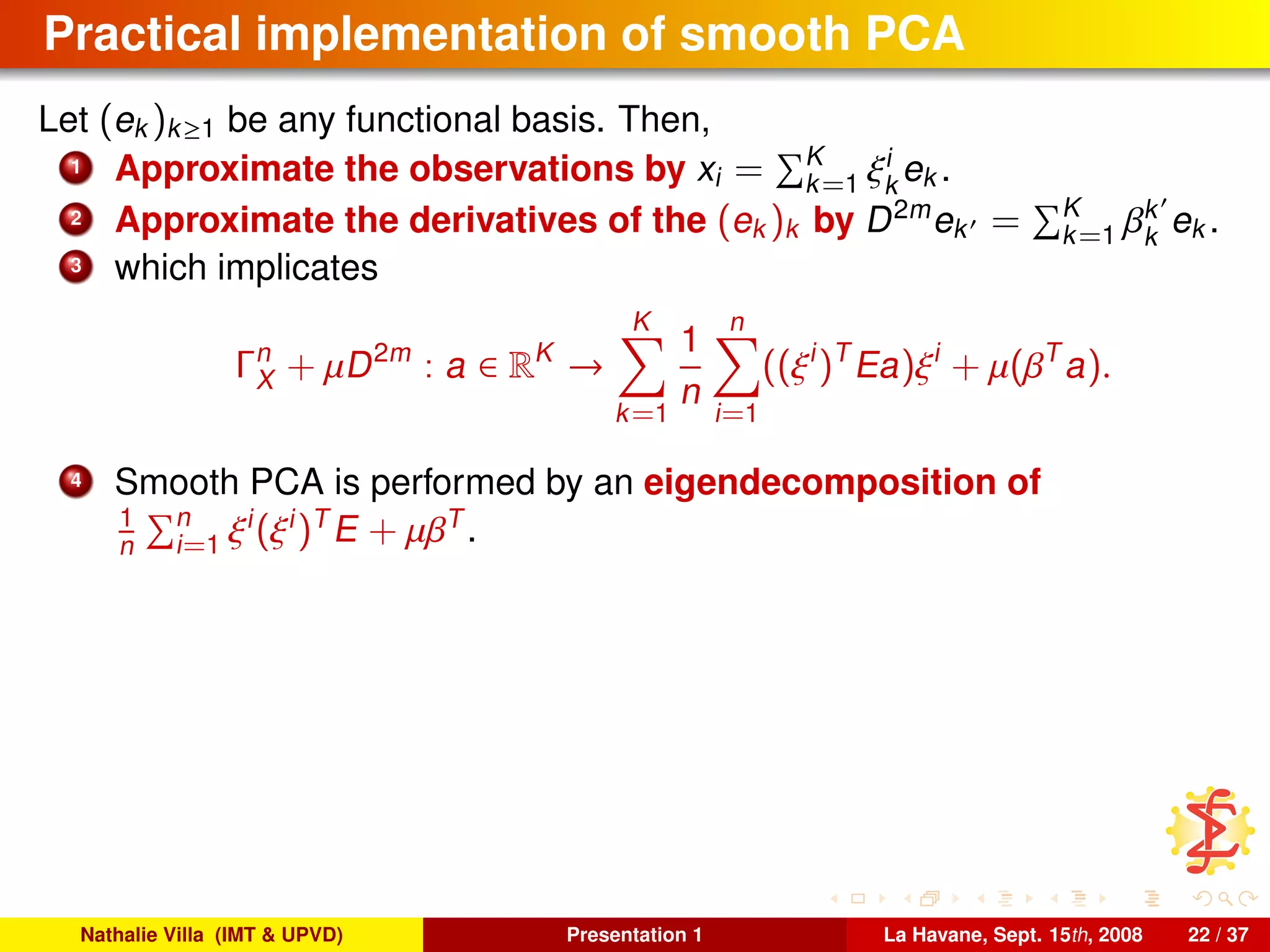 Practical implementation of smooth PCA
Let (ek )k≥1 be any functional basis. Then,
1 Approximate the observations by xi = K
k=1 ξi
k
ek .
2 Approximate the derivatives of the (ek )k by D2m
ek = K
k=1 βk
k
ek .
3 which implicates
Γn
X + µD2m
: a ∈ RK
→
K
k=1
1
n
n
i=1
((ξi
)T
Ea)ξi
+ µ(βT
a).
4 Smooth PCA is performed by an eigendecomposition of
1
n
n
i=1 ξi
(ξi
)T
E + µβT
.
Nathalie Villa (IMT & UPVD) Presentation 1 La Havane, Sept. 15th, 2008 22 / 37
 