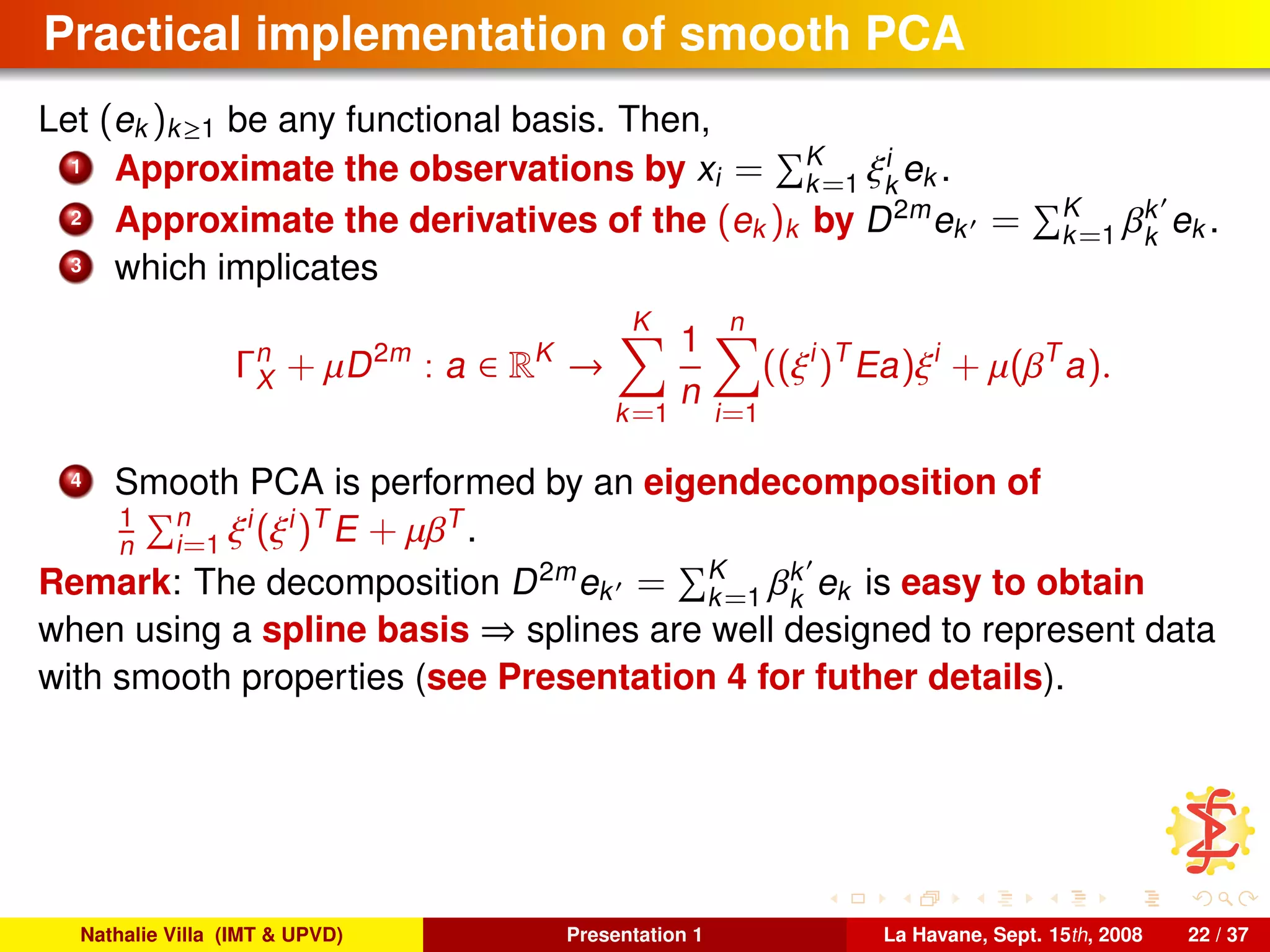 Practical implementation of smooth PCA
Let (ek )k≥1 be any functional basis. Then,
1 Approximate the observations by xi = K
k=1 ξi
k
ek .
2 Approximate the derivatives of the (ek )k by D2m
ek = K
k=1 βk
k
ek .
3 which implicates
Γn
X + µD2m
: a ∈ RK
→
K
k=1
1
n
n
i=1
((ξi
)T
Ea)ξi
+ µ(βT
a).
4 Smooth PCA is performed by an eigendecomposition of
1
n
n
i=1 ξi
(ξi
)T
E + µβT
.
Remark: The decomposition D2m
ek = K
k=1 βk
k
ek is easy to obtain
when using a spline basis ⇒ splines are well designed to represent data
with smooth properties (see Presentation 4 for futher details).
Nathalie Villa (IMT & UPVD) Presentation 1 La Havane, Sept. 15th, 2008 22 / 37
 
