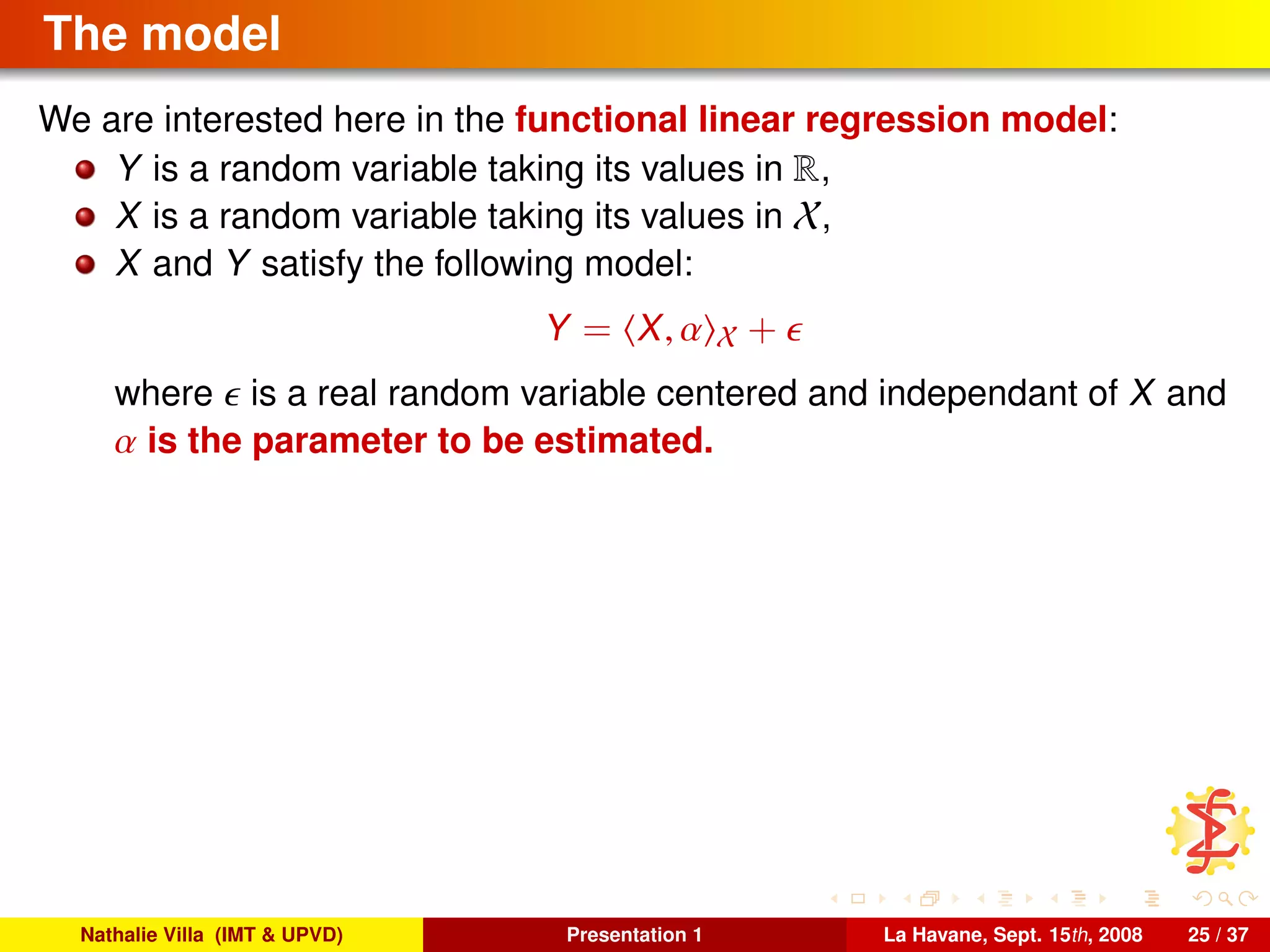 The model
We are interested here in the functional linear regression model:
Y is a random variable taking its values in R,
X is a random variable taking its values in X,
X and Y satisfy the following model:
Y = X, α X +
where is a real random variable centered and independant of X and
α is the parameter to be estimated.
Nathalie Villa (IMT & UPVD) Presentation 1 La Havane, Sept. 15th, 2008 25 / 37
 