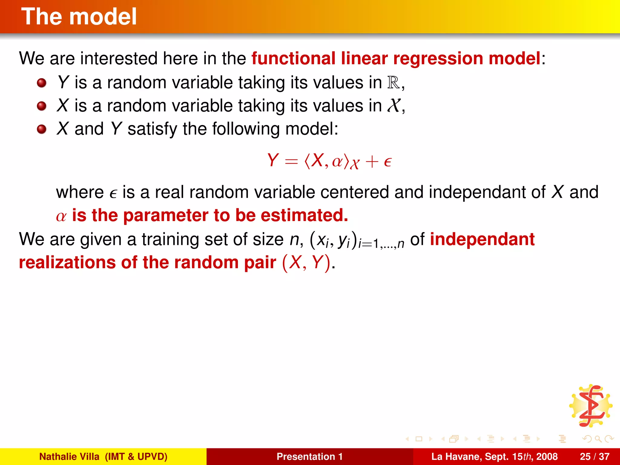 The model
We are interested here in the functional linear regression model:
Y is a random variable taking its values in R,
X is a random variable taking its values in X,
X and Y satisfy the following model:
Y = X, α X +
where is a real random variable centered and independant of X and
α is the parameter to be estimated.
We are given a training set of size n, (xi, yi)i=1,...,n of independant
realizations of the random pair (X, Y).
Nathalie Villa (IMT & UPVD) Presentation 1 La Havane, Sept. 15th, 2008 25 / 37
 