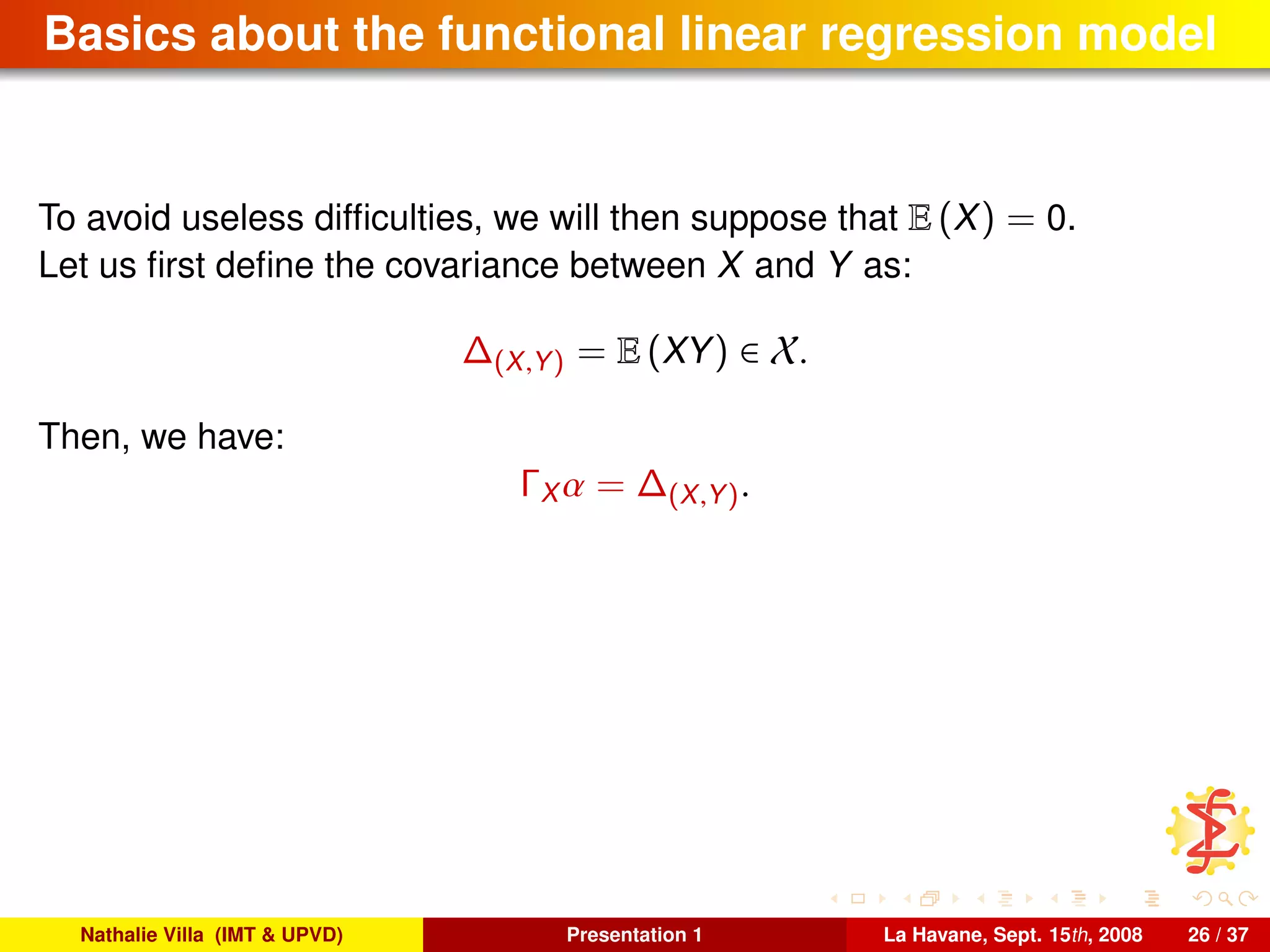 Basics about the functional linear regression model
To avoid useless difﬁculties, we will then suppose that E (X) = 0.
Let us ﬁrst deﬁne the covariance between X and Y as:
∆(X,Y) = E (XY) ∈ X.
Then, we have:
ΓX α = ∆(X,Y).
Nathalie Villa (IMT & UPVD) Presentation 1 La Havane, Sept. 15th, 2008 26 / 37
 