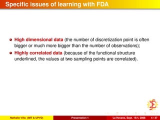 Speciﬁc issues of learning with FDA
High dimensional data (the number of discretization point is often
bigger or much more bigger than the number of observations);
Highly correlated data (because of the functional structure
underlined, the values at two sampling points are correlated).
Nathalie Villa (IMT & UPVD) Presentation 1 La Havane, Sept. 15th, 2008 4 / 37
 