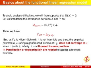 Basics about the functional linear regression model
To avoid useless difﬁculties, we will then suppose that E (X) = 0.
Let us ﬁrst deﬁne the covariance between X and Y as:
∆(X,Y) = E (XY) ∈ X.
Then, we have:
ΓX α = ∆(X,Y).
But, as ΓX is Hilbert-Schmidt, it is not invertible and thus, the empirical
estimate of α (using a generalized inverse of Γn
X
) does not converge to α
when n tends to inﬁnity. It is a ill-posed inverse problem.
⇒ Penalization or regularization are needed to access a relevant
estimate.
Nathalie Villa (IMT & UPVD) Presentation 1 La Havane, Sept. 15th, 2008 26 / 37
 