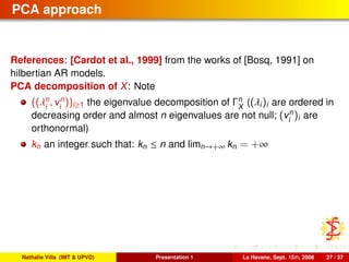 PCA approach
References: [Cardot et al., 1999] from the works of [Bosq, 1991] on
hilbertian AR models.
PCA decomposition of X: Note
((λn
i
, vn
i
))i≥1 the eigenvalue decomposition of Γn
X
((λi)i are ordered in
decreasing order and almost n eigenvalues are not null; (vn
i
)i are
orthonormal)
kn an integer such that: kn ≤ n and limn→+∞ kn = +∞
Nathalie Villa (IMT & UPVD) Presentation 1 La Havane, Sept. 15th, 2008 27 / 37
 