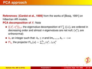 PCA approach
References: [Cardot et al., 1999] from the works of [Bosq, 1991] on
hilbertian AR models.
PCA decomposition of X: Note
((λn
i
, vn
i
))i≥1 the eigenvalue decomposition of Γn
X
((λi)i are ordered in
decreasing order and almost n eigenvalues are not null; (vn
i
)i are
orthonormal)
kn an integer such that: kn ≤ n and limn→+∞ kn = +∞
Pkn the projector Pkn (u) = kn
i=1
vn
i
, . Xvn
i
Nathalie Villa (IMT & UPVD) Presentation 1 La Havane, Sept. 15th, 2008 27 / 37
 
