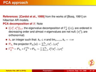 PCA approach
References: [Cardot et al., 1999] from the works of [Bosq, 1991] on
hilbertian AR models.
PCA decomposition of X: Note
((λn
i
, vn
i
))i≥1 the eigenvalue decomposition of Γn
X
((λi)i are ordered in
decreasing order and almost n eigenvalues are not null; (vn
i
)i are
orthonormal)
kn an integer such that: kn ≤ n and limn→+∞ kn = +∞
Pkn the projector Pkn (u) = kn
i=1
vn
i
, . Xvn
i
Γn,kn
X
= Pkn ◦ Γn,kn
X
◦ Pkn = 1
n
kn
i=1
λn
i
vn
i
, . Xvn
i
Nathalie Villa (IMT & UPVD) Presentation 1 La Havane, Sept. 15th, 2008 27 / 37
 