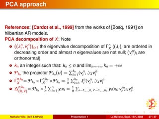 PCA approach
References: [Cardot et al., 1999] from the works of [Bosq, 1991] on
hilbertian AR models.
PCA decomposition of X: Note
((λn
i
, vn
i
))i≥1 the eigenvalue decomposition of Γn
X
((λi)i are ordered in
decreasing order and almost n eigenvalues are not null; (vn
i
)i are
orthonormal)
kn an integer such that: kn ≤ n and limn→+∞ kn = +∞
Pkn the projector Pkn (u) = kn
i=1
vn
i
, . Xvn
i
Γn,kn
X
= Pkn ◦ Γn,kn
X
◦ Pkn = 1
n
kn
i=1
λn
i
vn
i
, . Xvn
i
∆n,kn
(X,Y)
= Pkn ◦ 1
n
n
i=1 yixi = 1
n i=1,...,n, i =1,...,kn
yi xi, vn
i Xvn
i
Nathalie Villa (IMT & UPVD) Presentation 1 La Havane, Sept. 15th, 2008 27 / 37
 