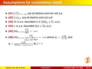 Assumptions for consistency result
(A1) (λn
i
)i=1,...,kn are all distinct and not null a.s.
(A2) (λi)i≥1 are all distinct and not null
(A3) X is a.s. bounded in X ( X X ≤ C1 a.s.)
(A4) is a.s. bounded ( ≤ C2 a.s.)
(A5) limn→+∞
nλ4
kn
log n = +∞
(A6) limn→+∞
nλ2
kn
kn
j=1
aj
2
log n
= +∞ where a1 = 2
√
2
λ1−λ2
and
aj = 2
√
2
min(λj−1−λj;λj−λj+1)
for j > 1
Nathalie Villa (IMT & UPVD) Presentation 1 La Havane, Sept. 15th, 2008 29 / 37
 