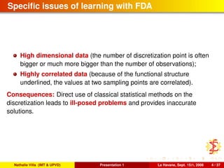 Speciﬁc issues of learning with FDA
High dimensional data (the number of discretization point is often
bigger or much more bigger than the number of observations);
Highly correlated data (because of the functional structure
underlined, the values at two sampling points are correlated).
Consequences: Direct use of classical statistical methods on the
discretization leads to ill-posed problems and provides inaccurate
solutions.
Nathalie Villa (IMT & UPVD) Presentation 1 La Havane, Sept. 15th, 2008 4 / 37
 