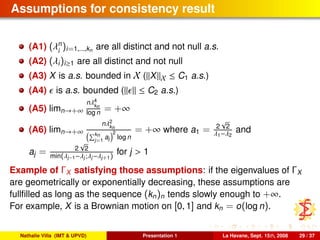 Assumptions for consistency result
(A1) (λn
i
)i=1,...,kn are all distinct and not null a.s.
(A2) (λi)i≥1 are all distinct and not null
(A3) X is a.s. bounded in X ( X X ≤ C1 a.s.)
(A4) is a.s. bounded ( ≤ C2 a.s.)
(A5) limn→+∞
nλ4
kn
log n = +∞
(A6) limn→+∞
nλ2
kn
kn
j=1
aj
2
log n
= +∞ where a1 = 2
√
2
λ1−λ2
and
aj = 2
√
2
min(λj−1−λj;λj−λj+1)
for j > 1
Example of ΓX satisfying those assumptions: if the eigenvalues of ΓX
are geometrically or exponentially decreasing, these assumptions are
fullﬁlled as long as the sequence (kn)n tends slowly enough to +∞.
For example, X is a Brownian motion on [0, 1] and kn = o(log n).
Nathalie Villa (IMT & UPVD) Presentation 1 La Havane, Sept. 15th, 2008 29 / 37
 