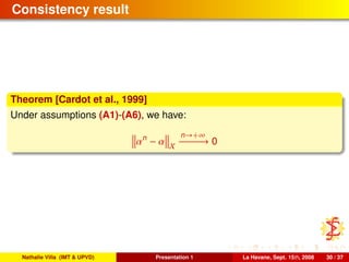Consistency result
Theorem [Cardot et al., 1999]
Under assumptions (A1)-(A6), we have:
αn
− α X
n→+∞
−−−−−−→ 0
Nathalie Villa (IMT & UPVD) Presentation 1 La Havane, Sept. 15th, 2008 30 / 37
 