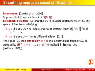 Smoothing approach based on B-splines
References: [Cardot et al., 2003]
Suppose that X takes values in L2
([0, 1]).
Basics on B-splines: Let q and k be to integers and denotes by Sqk the
space of functions satisfying:
s ∈ Sqk are polynomials of degree q on each interval l−1
k , l
k for all
l = 1, . . . , k,
s ∈ Sqk are q − 1 times differentiable on [0, 1].
The space Sqk has dimension q + k and a normalized basis of Sqk is
denoted by {B
qk
j
, j = 1, . . . , q + k} (normalized B-Splines, see
[de Boor, 1978]).
Nathalie Villa (IMT & UPVD) Presentation 1 La Havane, Sept. 15th, 2008 31 / 37
 