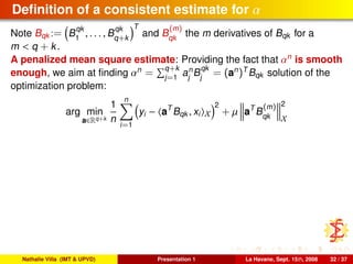 Deﬁnition of a consistent estimate for α
Note Bqk := B
qk
1
, . . . , B
qk
q+k
T
and B
(m)
qk
the m derivatives of Bqk for a
m < q + k.
A penalized mean square estimate: Providing the fact that αn
is smooth
enough, we aim at ﬁnding αn
= q+k
j=1
an
j
B
qk
j
= (an
)T
Bqk solution of the
optimization problem:
arg min
a∈Rq+k
1
n
n
i=1
yi − aT
Bqk , xi X
2
+ µ aT
B
(m)
qk
2
X
Nathalie Villa (IMT & UPVD) Presentation 1 La Havane, Sept. 15th, 2008 32 / 37
 