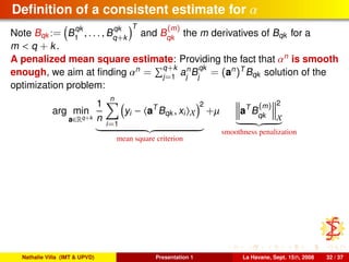 Deﬁnition of a consistent estimate for α
Note Bqk := B
qk
1
, . . . , B
qk
q+k
T
and B
(m)
qk
the m derivatives of Bqk for a
m < q + k.
A penalized mean square estimate: Providing the fact that αn
is smooth
enough, we aim at ﬁnding αn
= q+k
j=1
an
j
B
qk
j
= (an
)T
Bqk solution of the
optimization problem:
arg min
a∈Rq+k
1
n
n
i=1
yi − aT
Bqk , xi X
2
mean square criterion
+µ aT
B
(m)
qk
2
X
smoothness penalization
Nathalie Villa (IMT & UPVD) Presentation 1 La Havane, Sept. 15th, 2008 32 / 37
 