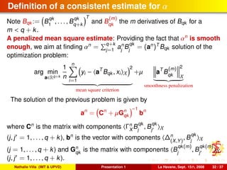 Deﬁnition of a consistent estimate for α
Note Bqk := B
qk
1
, . . . , B
qk
q+k
T
and B
(m)
qk
the m derivatives of Bqk for a
m < q + k.
A penalized mean square estimate: Providing the fact that αn
is smooth
enough, we aim at ﬁnding αn
= q+k
j=1
an
j
B
qk
j
= (an
)T
Bqk solution of the
optimization problem:
arg min
a∈Rq+k
1
n
n
i=1
yi − aT
Bqk , xi X
2
mean square criterion
+µ aT
B
(m)
qk
2
X
smoothness penalization
The solution of the previous problem is given by
an
= Cn
+ µGn
qk
−1
bn
where Cn
is the matrix with components Γn
X
B
qk
j
, B
qk
j X
(j, j = 1, . . . , q + k), bn
is the vector with components ∆n
(X,Y)
, B
qk
j X
(j = 1, . . . , q + k) and Gn
qk
is the matrix with components B
qk(m)
j
, B
qk(m)
j X
(j, j = 1, . . . , q + k).
Nathalie Villa (IMT & UPVD) Presentation 1 La Havane, Sept. 15th, 2008 32 / 37
 