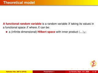 Theoretical model
A functional random variable is a random variable X taking its values in
a functional space X where X can be:
a (inﬁnite dimensional) Hilbert space with inner product ., . X;
Nathalie Villa (IMT & UPVD) Presentation 1 La Havane, Sept. 15th, 2008 5 / 37
 
