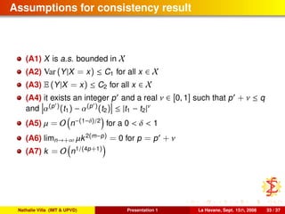Assumptions for consistency result
(A1) X is a.s. bounded in X
(A2) Var (Y|X = x) ≤ C1 for all x ∈ X
(A3) E (Y|X = x) ≤ C2 for all x ∈ X
(A4) it exists an integer p and a real ν ∈ [0, 1] such that p + ν ≤ q
and α(p )(t1) − α(p )(t2) ≤ |t1 − t2|ν
(A5) µ = O n−(1−δ)/2
for a 0 < δ < 1
(A6) limn→+∞ µk2(m−p) = 0 for p = p + ν
(A7) k = O n1/(4p+1)
Nathalie Villa (IMT & UPVD) Presentation 1 La Havane, Sept. 15th, 2008 33 / 37
 