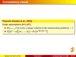 Consistency result
Theorem [Cardot et al., 2003]
Under assumptions (A1)-(A7),
limn→+∞ P (it exists a unique solution to the minimization problem) = 1
E αn
− α 2
X |x1, . . . , xn = OP n−2p/(4p+1)
Nathalie Villa (IMT & UPVD) Presentation 1 La Havane, Sept. 15th, 2008 34 / 37
 