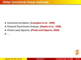 Other functional linear methods
Canonical correlation: [Leurgans et al., 1993]
Factorial Discriminant Analysis: [Hastie et al., 1995]
Partial Least Squares: [Preda and Saporta, 2005]
. . .
Nathalie Villa (IMT & UPVD) Presentation 1 La Havane, Sept. 15th, 2008 35 / 37
 