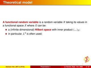 Theoretical model
A functional random variable is a random variable X taking its values in
a functional space X where X can be:
a (inﬁnite dimensional) Hilbert space with inner product ., . X;
in particular, L2
is often used;
Nathalie Villa (IMT & UPVD) Presentation 1 La Havane, Sept. 15th, 2008 5 / 37
 