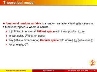 Theoretical model
A functional random variable is a random variable X taking its values in
a functional space X where X can be:
a (inﬁnite dimensional) Hilbert space with inner product ., . X;
in particular, L2
is often used;
any (inﬁnite dimensional) Banach space with norm . X (less usual);
for example, C0
.
Nathalie Villa (IMT & UPVD) Presentation 1 La Havane, Sept. 15th, 2008 5 / 37
 