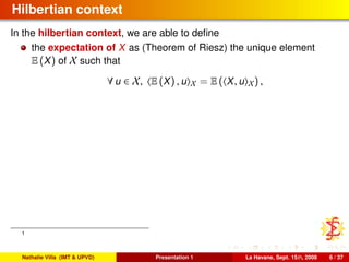 Hilbertian context
In the hilbertian context, we are able to deﬁne
the expectation of X as (Theorem of Riesz) the unique element
E (X) of X such that
∀ u ∈ X, E (X) , u X = E ( X, u X) ,
1
Nathalie Villa (IMT & UPVD) Presentation 1 La Havane, Sept. 15th, 2008 6 / 37
 